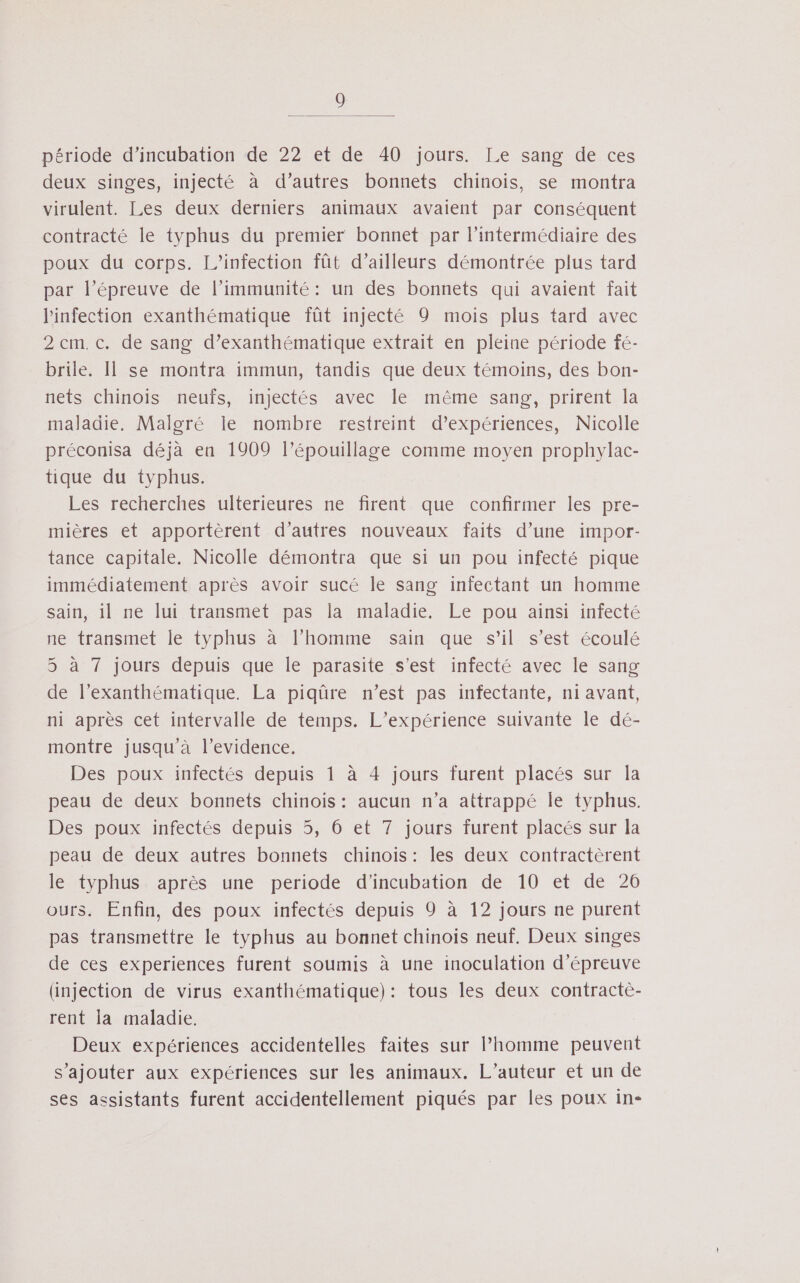 période d’incubation de 22 et de 40 jours. Le sang de ces deux singes, injecté à d’autres bonnets chinois, se montra virulent. Les deux derniers animaux avaient par conséquent contracté le typhus du premier bonnet par l'intermédiaire des poux du corps. L’infection fût d’ailleurs démontrée plus tard par l’épreuve de l’immunité: un des bonnets qui avaient fait l'infection exanthématique fût injecté 9 mois plus tard avec 2 cm. c. de sang d’exanthématique extrait en pleine période fé- brile. Il se montra immun, tandis que deux témoins, des bon- nets chinois neufs, injectés avec le même sang, prirent la maladie. Malgré le nombre restreint d'expériences, Nicolle préconisa déjà en 1909 l’épouillage comme moyen prophylac- tique du typhus. Les recherches ulterieures ne firent que confirmer les pre- mières et apportèrent d’autres nouveaux faits d’une impor- tance capitale. Nicolle démontra que si un pou infecté pique immédiatement après avoir sucé le sang infectant un homme sain, il ne lui transmet pas la maladie. Le pou ainsi infecté ne transmet le typhus à l’homme sain que s’il s’est écoulé 5 à 7 jours depuis que le parasite s’est infecté avec le sang de l’exanthématique. La piqûre n’est pas infectante, ni avant, ni après cet intervalle de temps. L’expérience suivante le dé- montre jusqu à l’evidence. Des poux infectés depuis 1 à 4 jours furent placés sur la peau de deux bonnets chinois: aucun n’a attrappé le typhus. Des poux infectés depuis 5, 6 et 7 jours furent placés sur la peau de deux autres bonnets chinois : les deux contractèrent le typhus après une periode d'’incubation de 10 et de 26 ours. Enfin, des poux infectés depuis 9 à 12 jours ne purent pas transmettre le typhus au bonnet chinois neuf. Deux singes de ces experiences furent soumis à une inoculation d’épreuve (injection de virus exanthématique): tous les deux contracte- rent la maladie. Deux expériences accidentelles faites sur l’homme peuvent s'ajouter aux expériences sur les animaux. L'auteur et un de ses assistants furent accidentellement piqués par les poux in-