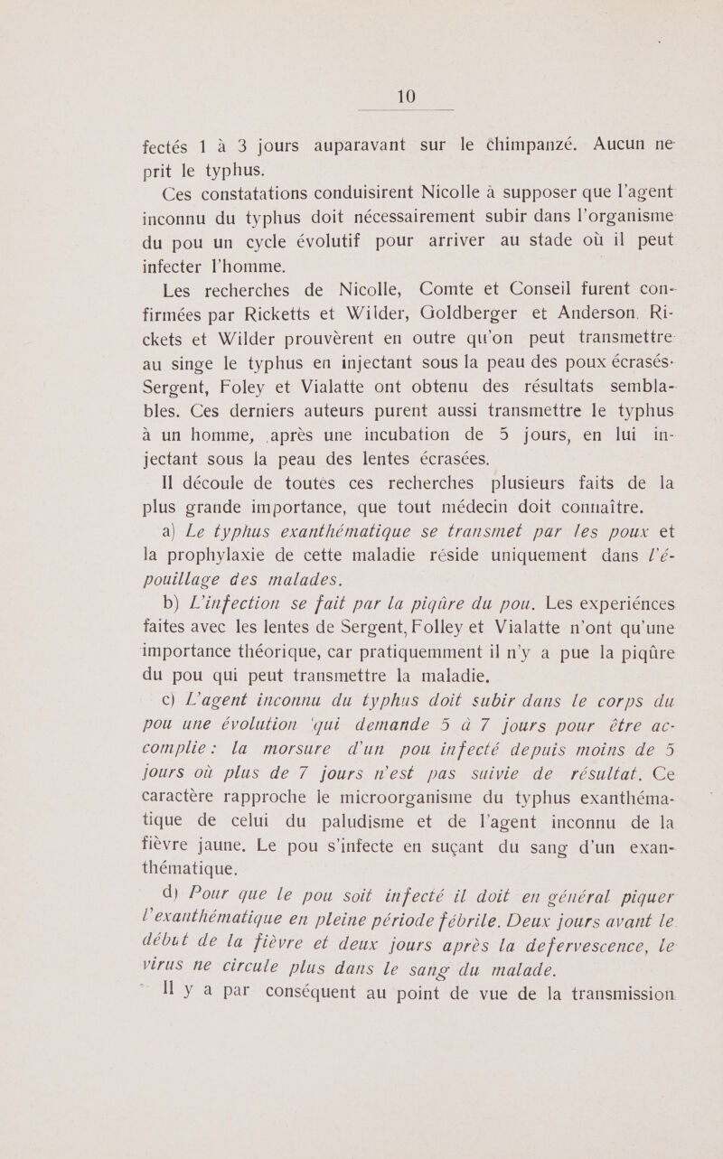 fectés 1 à 3 jours auparavant sur le Chimpanzé. Aucun ne prit le typhus. Ces constatations conduisirent Nicolle à supposer que l'agent inconnu du typhus doit nécessairement subir dans l'organisme du pou un cycle évolutif pour arriver au stade où il peut infecter l’homme. ; Les recherches de Nicolle, Comte et Conseil furent con- firmées par Ricketts et Wilder, Goldberger et Anderson. Ri- ckets et Wilder prouvèrent en outre qu'on peut transmettre au singe le typhus en injectant sous la peau des poux écrasés: Sergent, Foley et Vialatte ont obtenu des résultats sembla- bles. Ces derniers auteurs purent aussi transmettre le typhus à un homme, après une incubation de 5 jours, en lui in- jectant sous la peau des lentes écrasées. Il découle de toutés ces recherches plusieurs faits de la plus grande importance, que tout médecin doit connaître. a) Le typhus exanthématique se transmet par les poux et la prophylaxie de cette maladie réside uniquement dans l'é- pouillage des malades. b) L'infection se fait par la piqûre du pou. Les experiénces faites avec les lentes de Sergent, Folley et Vialatte n'ont qu'une importance théorique, car pratiquemment il n'y a pue la piqûre du pou qui peut transmettre la maladie, c) L'agent inconnu du typhus doit subir dans le corps du pou une évolution qui demande 5 à 7 jours pour être ac- complie : la morsure d'un pou infecté depuis moins de 5 jours où plus de 7 jours n'est pas suivie de résultat, Ce caractère rapproche le microorganisme du typhus exanthéma- tique de celui du paludisme et de l'agent inconnu de la fièvre jaune, Le pou s'infecte en suçant du sang d’un exan- thématique. d) Pour que le pou soit infecté il doit en général piquer l’exanthématique en pleine période l'ébrile. Deux jours avant le début de la fièvre et deux jours après La defervescence, le virus ne circule plus dans le sang du malade. y a par conséquent au point de vue de la transmission