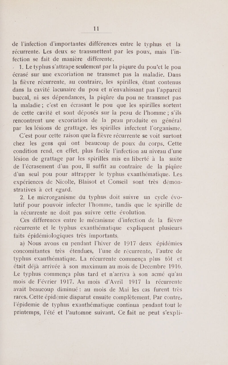 ll de l'infection d'importantes différences entre le typhus et la _. récurrente. Les deux se transmettent par les poux, mais l’in- fection se fait de manière differente. 1. Le typhus s’attrape seulement par la piqure du pou’et le pou écrasé sur une excoriation ne transmet pas la maladie. Dans la fièvre récurrente, au contraire, les spirilles, étant contenus dans la cavité lacunaire du pou et n'envahissant pas l'appareil buccal, ni ses dépendances, la piqüre du pou ne transmet pas la maladie; c'est en écrasant le pou que les spirilles sortent de cette cavité et sont déposés sur la peau de l’homme ; s'ils rencontrent une excoriation de la peau produite en général par les lésions de grattage, les spirilles infectent l'organisme. C'est pour cette raison que la fièvre récurrente se voit surtont chez les gens qui ont beaucoup de poux du corps. Cette condition rend, en eftet, plus facile l'infection au niveau d'une lésion de grattage par les spirilles mis en liberté à la suite de l’écrasement d'un pou. Il suffit au contraire de la piqûre d'un seul pou pour attrapper le typhus exanthématique. Les expériences de Nicolle, Blaisot et Conseil sont très démon- stratives à cet epard. 2. Le microrganisme du typhus doit suivre un cycle évo- lutif pour pouvoir infecter l’homme, tandis que le spirille de la récurrente ne doit pas suivre cette évolution. Ces differences entre le mécanisme d'infection de la fièvre récurrente et le typhus exanthématique expliquent plusieurs faits épidémiologiques très importants. a) Nous avons eu pendant l'hiver de 1917 deux épidémies concomitantes très étendues, l’une de récurrente, l’autre de typhus exanthématique. La récurrente commença plus tôt et était déjà arrivée à son maximum au mois de Decembre 1916. Le typhus commença plus tard et n'arriva à son acmé qu'au mois de Février 1917. Au mois d'Avril 1917 la récurrente avait beaucoup diminué: au mois de Mai les cas furent très rares. Cette épidémie disparut ensuite complètement, Par contre, l’'épidemie de typhus exanthématique continua pendant tout le printemps, l'été et l’automne suivant. Ce fait ne peut s’expli-