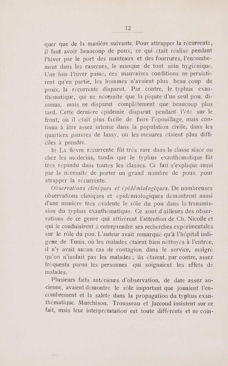 auer que de la manière suivante, Pour attrapper la récurrente, il faut avoir beaucoup de poux, ce qui était réalisé pendant l'hiver par le port des manteaux et des fourrures, l’encombe- ment dans les casernes, le manque de tout soin hygiénique. Une fois l’hiver passé, ces mauvaises conditions ne persiste- rent qu’en partie, les hommes n'avaient plus beau coup de poux, la récurrente disparut. Par contre, le typhus exan- thématique, qui ne nécessite que la piqure d’un seul pou, di- minua, mais ne disparut complètement que beaucoup plus tard. Cette dernière épidemie disparut pendant lété sur le front, où il était plus facile de faire l’épouillage, mais con- tinua à Âtre assez intense dans ia population civile, dans les quartiers pauvres de lassy, où les mesures étaient plus diffi- ciles à prendre. b) La fièvre récurrente fût très rare dans la classe aisée ou chez les médecins, tandis que le typhus exanthématique fût très répandu dans toutes les classes. Ce fait s'explique aussi par la nécessité de porter un grand nombre de poux pour atrapper la récurrente. Observations cliniques el épidémiologiques. De nombreuses observations cliniques et épidémiologiques démontrent aussi d’une manière très évidente le rôle du pou dans la transmis- sion du typhus exanthématique. Ce sont d'ailleurs des obser- vations de ce genre qui attirèrent l’attention de Ch. Nicolle et qui le conduisirent à entreprendre ses recherches expérimentales sur le rôle du pou. L'auteur avait remarqué qu’à l’hôpital indi- gène de Tunis, où les malades étaient bien néttoyés à l’entrée, il n’y avait aucun cas de contagion dans le service, malgré qu'on n'isolait pas les malades; iis étaient, par contre, assez fréquents parmi les personnes qui soignaient les effets de malades. Plusieurs faits antérieurs d'observation, de date assez an- cienne, avaient démontré le rôle important que jouaient l’en- combrement et la saleté dans la propagation du typhus exan- thématique. Murchison, Trousseau et Jaccoud insistent sur ce fait, mais leur interprétatation est toute différente et ne coïn-