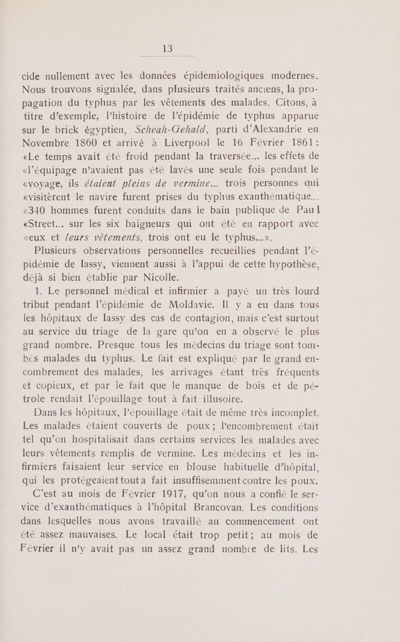 1 cide nullement avec les données épidemiologiques modernes. Nous trouvons signalée, dans plusieurs traités anciens, la pro- pagation du typhus par les vêtements des malades. Citons, à titre d’exemple, l’histoire de l’épidémie de typhus apparue sur le brick égyptien, Scheah-Gehald, parti d'Alexandrie en Novembre 1860 et arrivé à Liverpool le 16 Février 1861: «Le temps avait été froid pendant la traversée... les effets de «d'équipage n’avaient pas été lavés une seule fois pendant le «voyage, ils éfaient pleins de vermine…. trois personnes qui «visitèrent le navire furent prises du typhus exanthématique.…. «340 hommes furent conduits dans ie bain publique de Paul «Street sur les six baiïgneurs qui ont été en rapport avec «eux et leurs vêtements, trois ont eu le typhus..». Plusieurs observations personnelles recueillies pendant l’é- pidémie de [assy, viennent aussi à l’appui de cette hypothèse, déjà si bien établie par Nicolle. 1. Le personnel médical et infirmier a payé un très lourd tribut pendant l’épidémie de Moldavie. Il y a eu dans tous les hôpitaux de [assy des cas de contagion, mais c’est surtout au service du triage de la gare qu’on en a observé le plus grand nombre. Presque tous les médecins du triage sont tom- bés malades du typhus. Le fait est expliqué par le grand en- combrement des malades, les arrivages étant très fréquents et copieux, et par le fait que le manque de bois et de pé- trole rendait l’épouillage tout à fait illusoire. Dans les hôpitaux, lPépouillage était de même très incomplet. Les malades étaient couverts de poux; Pencombrement était tel qu’on hospitalisait dans certains services les malades avec leurs vêtements remplis de vermine. Les médecins et les in- firmiers faisaient leur service en blouse habituelle d’hôpital, qui les protégeaienttouta fait insuffisemment contre les poux. C'est au mois de Février 1917, qu’on nous a confié le ser- vice d’exanthématiques à l'hôpital Brancovan. Les conditions dans lesquelles nous avons travaillé au commencement ont été assez mauvaises. Le local était trop petit; au mois de Février il n’y avait pas un assez grand nombte de lits. Les