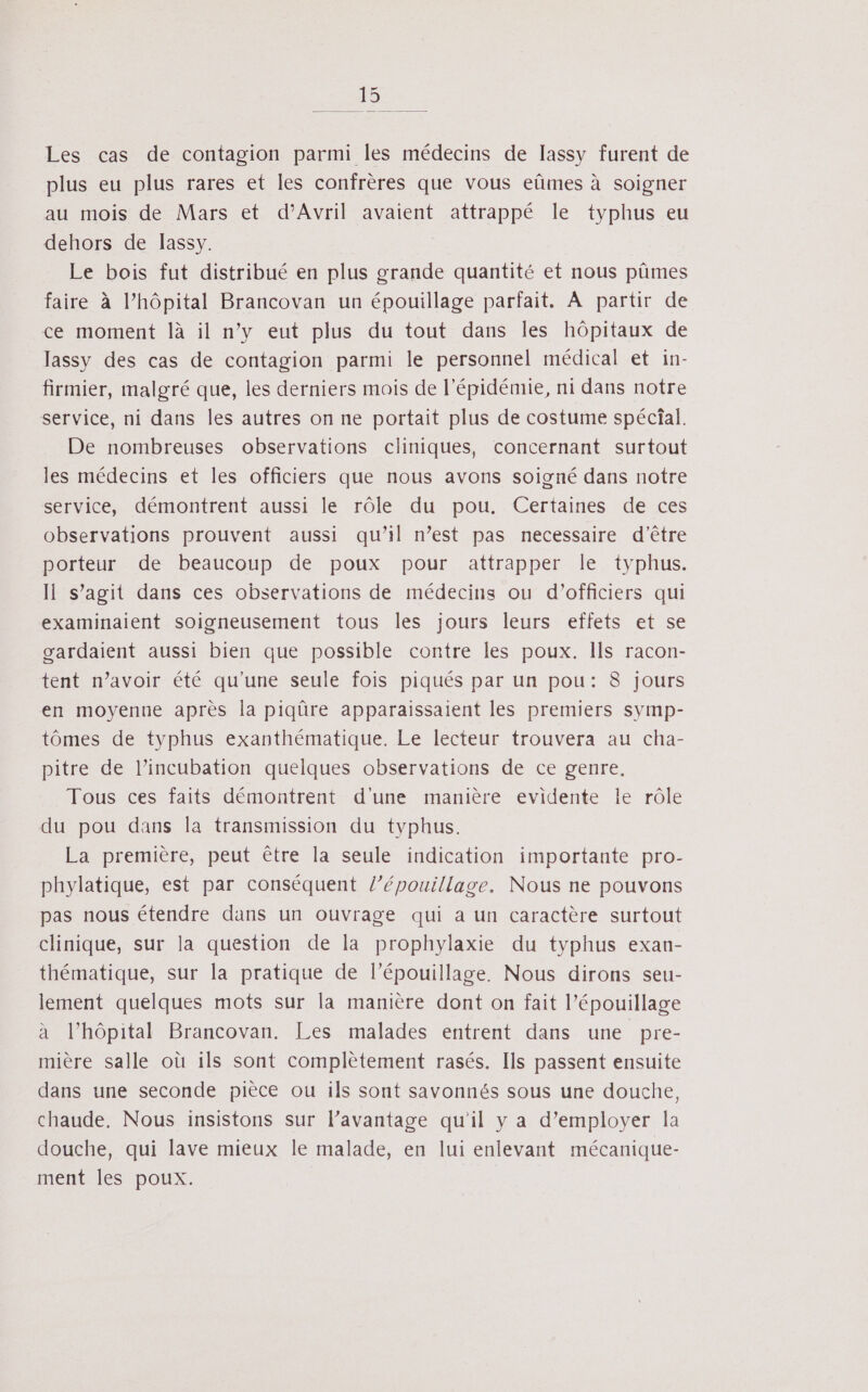 Les cas de contagion parmi les médecins de lassy furent de plus eu plus rares et les confrères que vous eûmes à soigner au mois de Mars et d'Avril avaient attrappé le typhus eu dehors de lassy. Le bois fut distribué en plus grande quantité et nous pûmes faire à l’hôpital Brancovan un épouillage parfait. À partir de ce moment là il n’y eut plus du tout dans les hôpitaux de lassy des cas de contagion parmi le personnel médical et in- firmier, malgré que, les derniers mois de l'épidémie, ni dans notre service, ni dans les autres on ne portait plus de costume spécial. De nombreuses observations cliniques, concernant surtout les médecins et les officiers que nous avons soigné dans notre service, démontrent aussi le rôle du pou. Certaines de ces observations prouvent aussi qu’il n’est pas necessaire d’être porteur de beaucoup de poux pour attrapper le typhus. Il s’agit dans ces observations de médecins ou d'officiers qui examinaient soigneusement tous les jours leurs effets et se gardaient aussi bien que possible contre les poux. Ils racon- tent n'avoir été qu'une seule fois piqués par un pou: 8 jours en moyenne après la piqûre apparaissaient les premiers symp- tômes de typhus exanthématique. Le lecteur trouvera au cha- pitre de l’incubation quelques observations de ce genre, Tous ces faits démontrent d'une manière evidente le rôle du pou dans la transmission du typhus. La première, peut être la seule indication importante pro- phylatique, est par conséquent /’épouillage. Nous ne pouvons pas nous étendre dans un ouvrage qui a un caractère surtout clinique, sur la question de la prophylaxie du typhus exan- thématique, sur la pratique de l’épouillage. Nous dirons seu- lement quelques mots sur la manière dont on fait l’épouillage à l’hôpital Brancovan. Les malades entrent dans une pre- mière salle où ils sont complètement rasés. Ils passent ensuite dans une seconde pièce ou ils sont savonnés sous une douche, chaude. Nous insistons sur l’avantage qu'il y a d’employer la douche, qui lave mieux le malade, en lui enlevant mécanique- ment les poux.