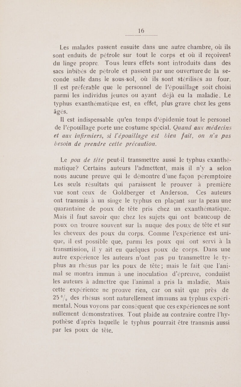 Les malades passent ensuite dans une autre chambre, où ils sont enduits de pétrole sur tout le corps et où il reçoivent du linge propre. Tous leurs effets sont introduits dans des sacs inbibés de pétrole et passent par une ouverture de la se- conde salle dans ie sous-sol, où ils sont stérilisés au four. Il est préférable que le personnel de l’épouillage soit choisi parmi les individus jeunes ou ayant déjà eu la maladie, Le typhus exanthématique est, en effet, plus grave chez les gens âgés. Il est indispensable qu’en temps d’épidemie tout le personel de l’épouillage porte une costume spécial. Quand aux médecins et aux infirmiers, si l’épouillage est bien fait, on n'a pas besoin de prendre cette précaution. Le pou de tête peut-il transmettre aussi le typhus exanthé- matique? Certains auteurs l’admettent, mais il n'y a selon nous aucune preuve qui le démontre d’une façon péremptoire Les seuls résultats qui paraissent le prouver à première vue sont ceux de: Groldberger “et: Anderson. = Cesauteurs ont transmis à un singe le typhus en plaçant sur la peau une quarantaine de poux de tête pris chez un exanthématique. Mais il faut savoir que chez les sujets qui ont beaucoup de poux on trouve souvent sur la nuque des poux de tête et sur les cheveux des poux du corps. Comme l’expérience est uni- que, il est possible que, parmi les poux qui ont servi à la transmission, il y ait eu quelques poux de corps. Dans une autre expérience les auteurs n’ont pas pu transmettre le ty- phus au rhésus par les poux de tête; mais le fait que l’ani- mal se montra immun à une inoculation d’épreuve, conduiist les auteurs à admettre que l'animal a pris la maladie, Mais cette expérience ne prouve rien, car on sait que près de 25°/, des rhésus sont naturellement immuns au typhus expéri: mental. Nous voyons par conséquent que ces expériences ne sont nullement démonstratives. Tout plaide au contraire contre l’hy- pothèse d'après laquelle le typhus pourrait être transmis aussi par les poux de tête,