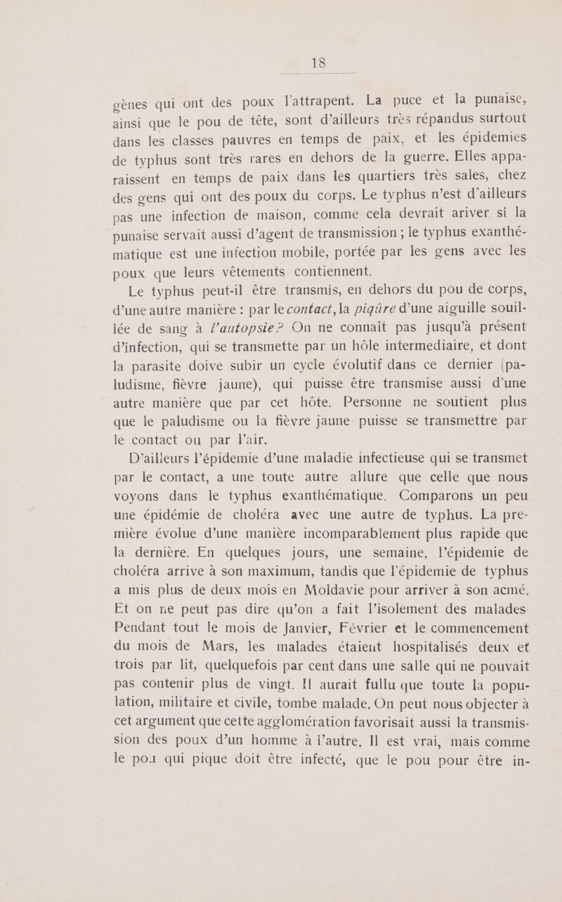 De gènes qui ont des poux l'attrapent. La puce et la punaise, ainsi que le pou de tête, sont d’ailleurs très répandus surtout dans les classes pauvres en temps de paix, et les épidemies de typhus sont très rares en dehors de la guerre. Elles appa- raissent en temps de paix dans les quartiers très sales, chez des gens qui ont des poux du corps. Le typhus n’est d’ailleurs pas une infection de maison, comme cela devrait ariver si la punaise servait aussi d’agent de transmission ; le typhus exanthé- matique est une infection mobile, portée par les gens avec les poux que leurs vêtements contiennent. Le typhus peut-il être transmis, en dehors du pou de corps, d’une autre manière : par le contact, la piqûre d’une aiguille souil- lée de sang à l’autopsie? On ne connaît pas jusqu’à présent d'infection, qui se transmette par un hôle intermediaire, et dont la parasite doive subir un cycle évolutif dans ce dernier (pa- ludisme, fièvre jaune), qui puisse être transmise aussi d’une autre manière que par cet hôte. Personne ne soutient plus que le paludisme ou la fièvre jaune puisse se transmettre par le contact ou par l'air. D'ailieurs l’épidemie d’une maladie infectieuse qui se transmet par le contact, a une toute autre allure que celle que nous voyons dans le typhus exanthématique. Comparons un peu une épidémie de choléra avec une autre de typhus. La pre- mière évolue d’une manière incomparablement plus rapide que la dernière. En quelques jours, une semaine, l’épidemie de choléra arrive à son maximum, tandis que l'épidemie de typhus a mis plus de deux mois en Moldavie pour arriver à son acmé. Et on ne peut pas dire qu’on a fait l’isolement des malades. Pendant tout le mois de Janvier, Février et le commencement du mois de Mars, les malades étaient hospitalisés deux et trois par lit, quelquefois par cent dans une salle qui ne pouvait pas contenir plus de vingt. Il aurait fullu que toute la popu- lation, militaire et civile, tombe malade. On peut nous objecter à cet argument que cette agglomération favorisait aussi la transmis- sion des poux d’un homme à l’autre, Il est vrai, mais comme le por qui pique doit être infecté, que le pou pour être in-