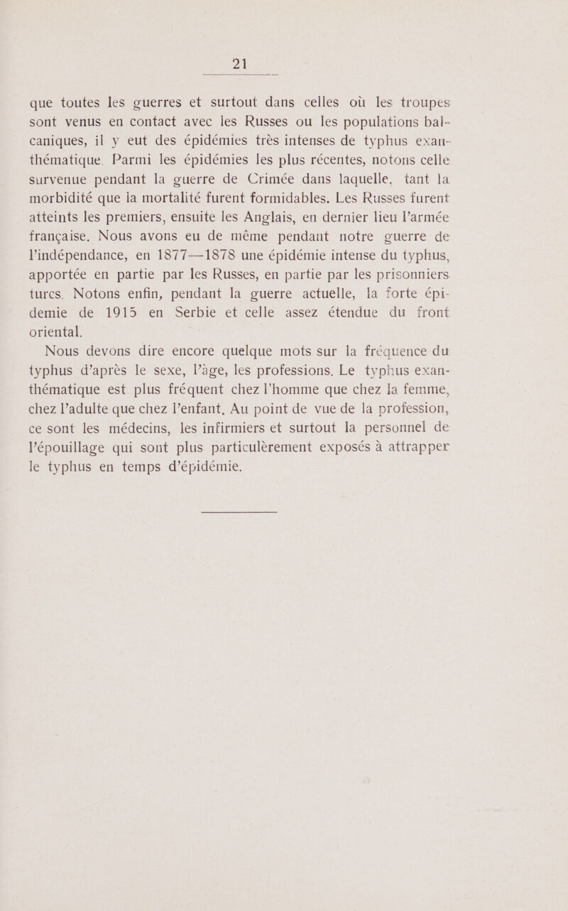 que toutes les guerres et surtout dans celles où les troupes sont venus en contact avec les Russes ou les populations bal- caniques, il y eut des épidémies très intenses de typhus exan- thématique. Parmi les épidémies les plus récentes, notons celle survenue pendant la guerre de Crimée dans laquelle, tant la morbidité que ia mortalité furent formidables. Les Russes furent atteints les premiers, ensuite les Anglais, en dernier lieu l’armée française, Nous avons eu de même pendant notre guerre de l'indépendance, en 1877—1878 une épidémie intense du typhus, apportée en partie par les Russes, en partie par les prisonniers. turcs. Notons enfin, pendant la guerre actuelle, la forte épi- demie de 1915 en Serbie et celle assez étendue du front oriental. j Nous devons dire encore quelque mots sur la fréquence du typhus d’après le sexe, l’âge, les professions. Le typhus exan- thématique est plus fréquent chez l’homme que chez la femme, chez l’adulte que chez l’enfant, Au point de vue de la profession, ce sont les médecins, les infirmiers et surtout la personnel de l’épouillage qui sont plus particulèrement exposés à attrapper le typhus en temps d’épidémie.