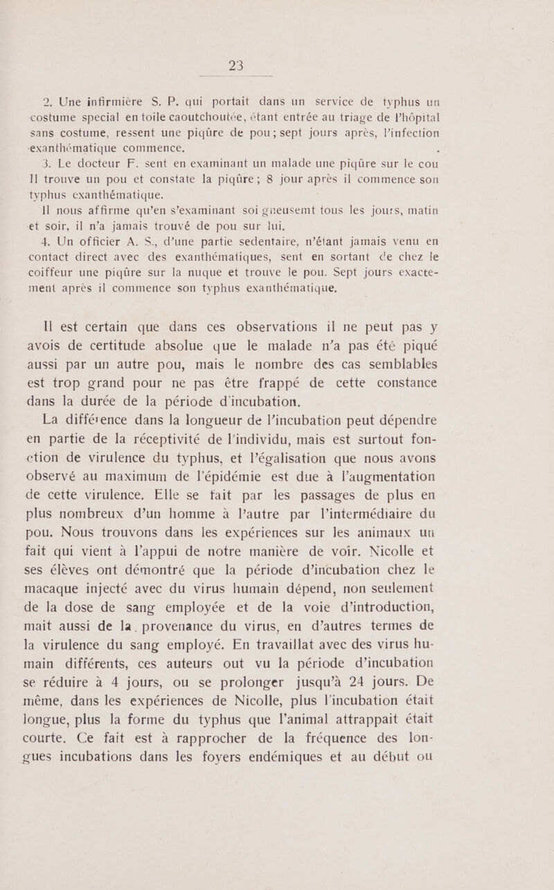 2. Une infirmière S. P. qui portait dans un service de typhus un costume special en toile caoutchoutée, étant entrée au triage de l’hôpital sans costume, ressent une piqûre de pou; sept jours après, l'infection ‘exanthématique commence. 3. Le docteur F. sent en examinant un malade une piqûre sur le cou Il trouve un pou et constate la piqûre; 8 jour après il commence son tvphus exanthématique. Il nous affirme qu’en s’examinant soi gneusemt tous les jours, matin et soir, il n’a jamais trouvé de pou sur lui. 4. Un officier A. S., d’une partie sedentaire, n’étant jamais venu en contact direct avec des exanthématiques, sent en sortant ce chez le coiffeur une piqûre sur la nuque et trouve le pou. Sept jours exacte- ment après il commence son typhus exanthématique, Il est certain que dans ces observations il ne peut pas y avois de certitude absolue que le malade n’a pas été piqué aussi par un autre pou, mais le nombre des cas semblables est trop grand pour ne pas être frappé de cette constance dans la durée de la période d’incubation. La différence dans la longueur de l’incubation peut dépendre en partie de la réceptivité de l'individu, mais est surtout fon- ction de virulence du typhus, et l’égalisation que nous avons observé au maximum de l'épidémie est due à l’augmentation de cette virulence. Elle se fait par les passages de plus en plus nombreux d’un homme à l’autre par l'intermédiaire du pou. Nous trouvons dans les expériences sur les animaux ut fait qui vient à l’appui de notre manière de voir. Nicolle et ses élèves ont démontré que la période d’incubation chez le macaque injecté avec du virus humain dépend, non seulement de la dose de sang employée et de la voie d’introduction, mait aussi de la. provenance du virus, en d’autres termes de la virulence du sang employé. En travaillat avec des virus hu- main différents, ces auteurs out vu la période d’incubation se réduire à 4 jours, ou se prolonger jusqu’à 24 jours. De même, dans les expériences de Nicolle, plus l'incubation était longue, plus la forme du typhus que l’animal attrappait était courte. Ce fait est à rapprocher de la fréquence des lon- gues incubations dans les foyers endémiques et au début ou