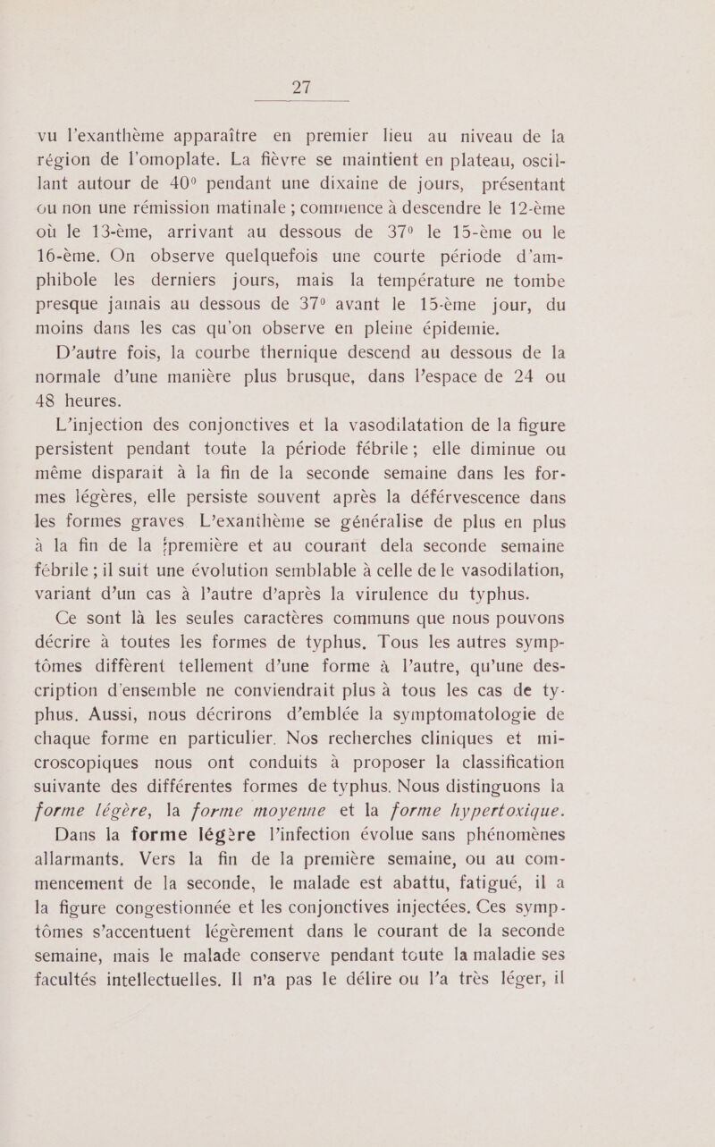 2 vu l’exanthème apparaître en premier lieu au niveau de la région de l’omoplate. La fièvre se maintient en plateau, oscil- lant autour de 40° pendant une dixaine de jours, présentant ou non une rémission matinale ; commience à descendre le 12-ème où le 13-ème, arrivant au dessous de 379 le 13-ème ou le 16-ème. On observe quelquefois une courte période d’am- phibole les derniers jours, mais la température ne tombe presque jamais au dessous de 37° avant le 15-ème jour, du moins dans les cas qu'on observe en pleine épidemie. D'autre fois, la courbe thernique descend au dessous de la normale d’une manière plus brusque, dans l’espace de 24 ou 48 heures. L’injection des conjonctives et la vasodilatation de la figure persistent pendant toute la période fébrile; elle diminue ou même disparait à la fin de la seconde semaine dans les for- mes légères, elle persiste souvent après la déférvescence dans les formes graves L’exanthème se généralise de plus en plus à la fin de la ‘première et au courant dela seconde semaine fébrile ; il suit une évolution semblable à celle de le vasodilation, variant d’un cas à lPautre d’après la virulence du typhus. Ce sont là les seules caractères communs que nous pouvons décrire à toutes les formes de typhus. Tous les autres symp- tômes diffèrent tellement d’une forme à l’autre, qu’une des- cription d'ensemble ne conviendrait plus à tous les cas de ty- phus. Aussi, nous décrirons d’emblée la symptomatologie de chaque forme en particulier. Nos recherches cliniques et mi- croscopiques nous ont conduits à proposer la classification suivante des différentes formes de typhus. Nous distinguons la forme légère, Va forme moyenne et la forme hypertoxique. Dans la forme légère l'infection évolue sans phénomènes allarmants. Vers la fin de la première semaine, ou au com- mencement de la seconde, le malade est abattu, fatigué, il a la figure congestionnée et les conjonctives injectées. Ces symp- tômes s’accentuent légèrement dans le courant de la seconde semaine, mais le malade conserve pendant toute la maladie ses facultés intellectuelles. Il ma pas le délire ou l’a très léger, il