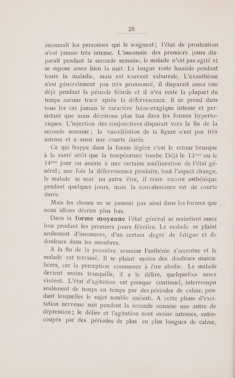 reconnaît les personnes qui le soignent; l’état de prostration n’est jamais très intense. L’insomnie des premiers jours dis- paraît pendant la seconde semaine, le malade n’est pas agité et se repose assez bien la nuit. La langue reste humide pendant toute la maladie, mais est souvent saburrale, L’exanthème n’est g'énéralement pas très pronnoncé, il disparait assez vite déjà pendant la période fébrile et il n’en reste la plupart du temps aucune trace après la défervescence. Il ne prend dans tous les cas jamais le caractère hémorragique intense et per- sistant que nous décrirons plus bas dans les formes hyperto- xiques. L’injection des conjonctives disparait vers la fin de la seconde semaine; la vasodilation de la figure n’est pas très intense et a aussi une courte durée. Ce qui frappe dans la forme iégère c’est le retour brusque à la santé sitôt que la température tombe. Déjà le 13îe ou le 14ème jour ou assiste à une certaine amélioration de l’état gé- néral; une fois la défervescence produite, tout l’aspect change, le malade se sent un autre être, il reste encore asthénique pendant quelques jours, mais la convalescence est de courte durée. Mais les choses ne se passent pas ainsi dans les formes que nous allons décrire plus bas. Dans la forme moyenne l'état général se maintient assez bon pendant les premiers jours fébriles. Le malade se plaint seulement d’insomnies, d’un certain degré de fatigue et de douleurs dans les membres. À la fin de la première semaine l’asthénie s’accentue et le malade est terrassé. Il se plaint moins des douleurs muscu- laires, car la perception commence à être abolie. Le malade devient moins tranquille, il a le délire, quelquefois assez violent. L'état d’agitation est presque continuel, interrompu seulement de temps en temps par des périodes de calme, pen- dant lesquelles Le sujet semble anéanti. A cette phase d’exci- tation nerveuse Suit pendant la seconde semaine une autre de dépression; le délire et l'agitation sont moins intenses, entre- coupés par des périodes de plus en plus longues de calme,