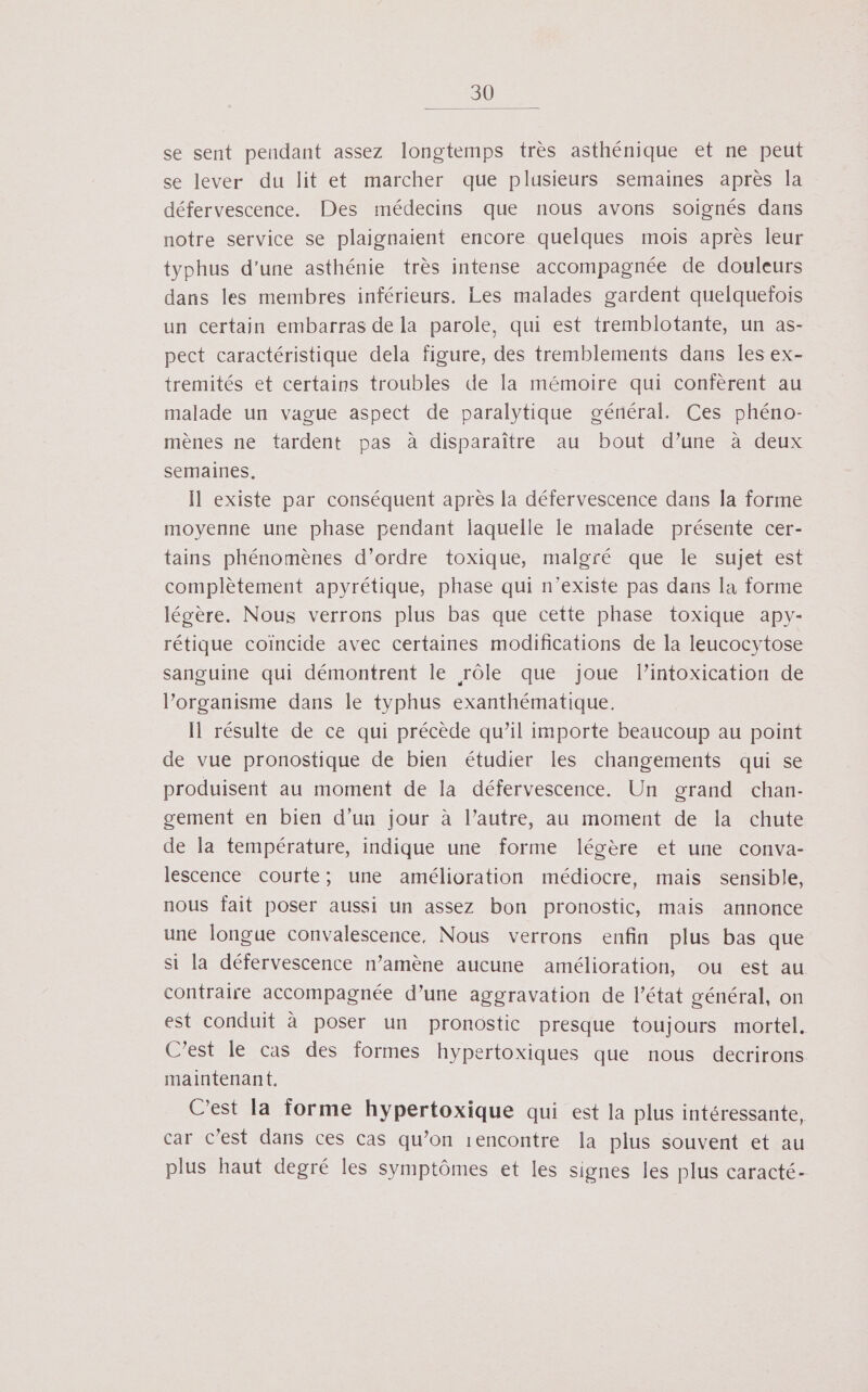 se sent pendant assez longtemps très asthénique et ne peut se lever du lit et marcher que plusieurs semaines après la défervescence. Des médecins que nous avons soignés dans notre service se plaignaient encore quelques mois après leur typhus d’une asthénie très intense accompagnée de douleurs dans les membres inférieurs. Les malades gardent quelquefois un certain embarras de la parole, qui est tremblotante, un as- pect caractéristique dela figure, des tremblements dans Îles ex- tremités et certains troubles de la mémoire qui confèrent au malade un vague aspect de paralytique général. Ces phéno- mènes ne tardent pas à disparaître au bout d’une à deux semaines. Il existe par conséquent après la défervescence dans la forme moyenne une phase pendant laquelle Ie malade présente cer- tains phénomènes d’ordre toxique, malgré que le sujet est complètement apyrétique, phase qui n'existe pas dans la forme légère. Nous verrons plus bas que cette phase toxique apy- rétique coïncide avec certaines modifications de la leucocytose sanguine qui démontrent le rôle que joue lintoxication de lorganisme dans le typhus exanthématique. Il résulte de ce qui précède qu’il importe beaucoup au point de vue pronostique de bien étudier les changements qui se produisent au moment de la défervescence. Un grand chan- gement en bien d’un jour à l’autre, au moment de la chute de la température, indique une forme légère et une conva- lescence courte; une amélioration médiocre, mais sensible, nous fait poser aussi un assez bon pronostic, mais annonce une longue convalescence, Nous verrons enfin plus bas que si la défervescence n’amène aucune amélioration, ou est au contraire accompagnée d’une aggravation de l’état général, on est conduit à poser un pronostic presque toujours mortel. C’est le cas des formes hypertoxiques que nous decrirons maintenant. C’est la forme hypertoxique qui est la plus intéressante, car c’est dans ces cas qu’on rencontre la plus souvent et au plus haut degré les symptômes et les signes les plus caracté-