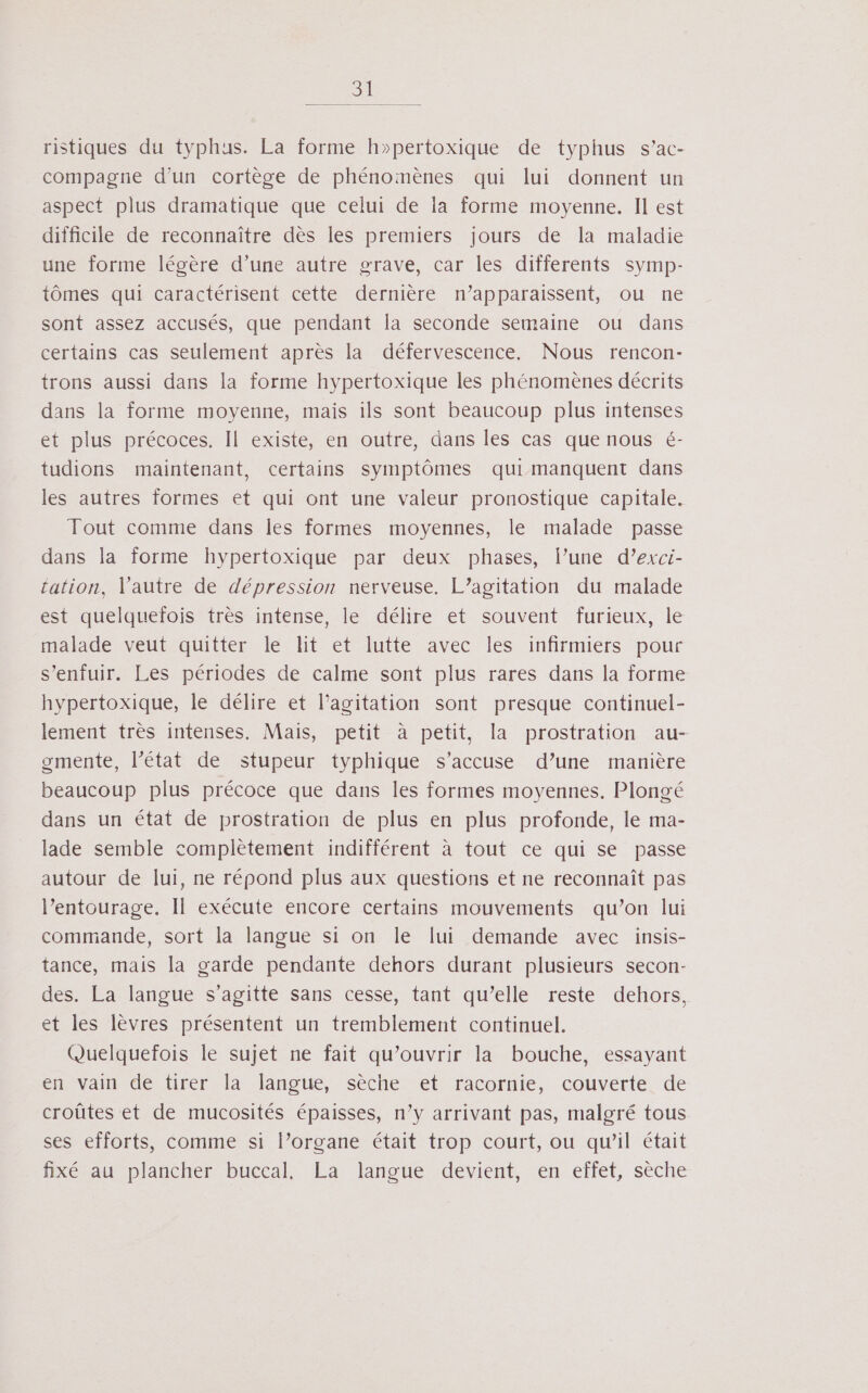 ristiques du typhus. La forme h»pertoxique de typhus s’ac- compagne d’un cortège de phénomènes qui lui donnent un aspect plus dramatique que celui de la forme moyenne. Il est difficile de reconnaître dès les premiers jours de la maladie une forme légère d’une autre grave, car les differents symp- tômes qui caractérisent cette dernière n’apparaissent, ou ne sont assez accusés, que pendant la seconde semaine ou dans certains cas seulement après la défervescence, Nous rencon- trons aussi dans la forme hypertoxique les phénomènes décrits dans la forme moyenne, mais ils sont beaucoup plus intenses et plus précoces. Il existe, en outre, dans les cas que nous é- tudions maintenant, certains symptômes qui manquent dans les autres formes et qui ont une valeur pronostique capitale. Tout comme dans les formes moyennes, le malade passe dans la forme hypertoxique par deux phases, l’une d’exci- tation, l'autre de dépression nerveuse. L’agitation du malade est quelquefois très intense, le délire et souvent furieux, le malade veut quitter le lit et lutte avec les infirmiers pour s'enfuir. Les périodes de calme sont plus rares dans la forme hypertoxique, le délire et l’agitation sont presque continuel- lement très intenses. Mais, petit à petit, la prostration au- ogmente, l’état de stupeur typhique s’accuse d’une manière beaucoup plus précoce que dans les formes moyennes. Plongé dans un état de prostration de plus en plus profonde, le ma- lade semble complètement indifférent à tout ce qui se passe autour de lui, ne répond plus aux questions et ne reconnaît pas l’entourage. Il exécute encore certains mouvements qu’on lui commande, sort la langue si on le lui demande avec insis- tance, mais la garde pendante dehors durant plusieurs secon- des. La langue s’agitte sans cesse, tant qu’elle reste dehors, et les lèvres présentent un tremblement continuel. Quelquefois le sujet ne fait qu’ouvrir la bouche, essayant en vain de tirer la langue, sèche et racornie, couverte de croûtes et de mucosités épaisses, n’y arrivant pas, malgré tous ses efforts, comme si l’organe était trop court, ou qu’il était fixé au plancher buccal, La langue devient, en effet, sèche