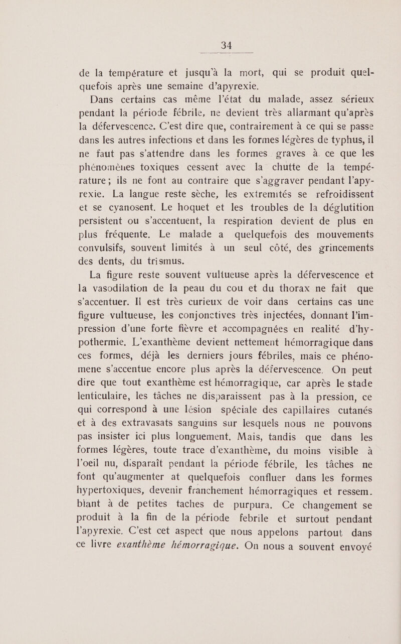 de la température et jusqu'à la mort, qui se produit quel- quefois après une semaine d’apyrexie. Dans certains cas même l’état du malade, assez sérieux pendant la période fébrile, ne devient très allarmant qu'après la défervescence. C’est dire que, contrairement à ce qui se passe dans les autres infections et dans les formes légères de typhus, il ne faut pas s'attendre dans les formes graves à ce que les phénomènes toxiques cessent avec la chutte de Ia tempé- rature ; ils ne font au contraire que s’aggraver pendant l’apy- rexie. La langue reste sèche, les extremités se refroidissent et se cyanosent. Le hoquet et les troubles de la déglutition persistent ou s’accentuent, la respiration devient de plus en plus fréquente. Le malade à quelquefois des mouvements convulsifs, souvent limités à un seul côté, des grincements des dents, du trismus. La figure reste souvent vuliueuse après la défervescence et la vasodilation de la peau du cou et du thorax ne fait que s’accentuer. Il est très curieux de voir dans certains cas une figure vultueuse, les conjonctives très injectées, donnant l’im- pression d'une forte fièvre et accompagnées en realité d’hy- pothermie. L'exanthème devient nettement hémorragique dans ces formes, déjà les derniers jours fébriles, mais ce phéno- mene s'accentue encore plus après la défervescence. On peut dire que tout exanthème est hémorragique, car après le stade lenticulaire, les tâches ne disparaissent pas à la pression, ce qui correspond à une lésion spéciale des capillaires cutanés et à des extravasats sanguins sur lesquels nous ne pouvons pas insister ici plus longuement. Mais, tandis que dans les formes légères, toute trace d’exanthème, du moins visible à l'oeil nu, disparaît pendant la période fébrile, les tâches ne font qu'augmenter at quelquefois confluer dans les formes hypertoxiques, devenir franchement hémorragiques et ressem. biant à de petites taches de purpura. Ce changement se produit à la fin de la période febrile et surtout pendant l'apyrexie. C'est cet aspect que nous appelons partout dans ce livre exanthème hémorragique. On nous a souvent envoyé