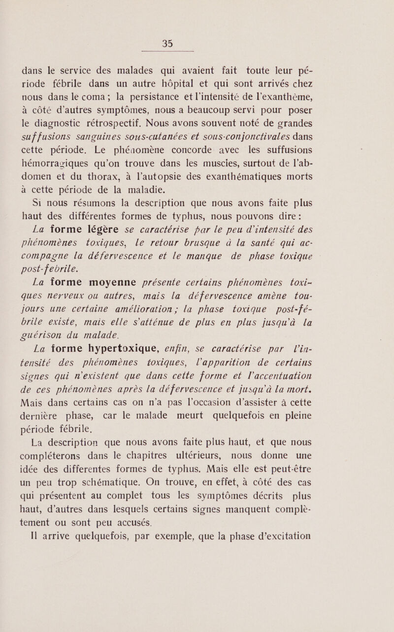 dans le service des malades qui avaient fait toute leur pé- riode fébrile dans un autre hôpital et qui sont arrivés chez nous dans le coma; la persistance et l'intensité de l'exanthème, à côté d'autres symptômes, nous a beaucoup servi pour poser le diagnostic rétrospectif. Nous avons souvent noté de grandes suf fusions sanguines sous-cutanées et sous-conjonctivales dans cette période. Le phéaomène concorde avec les suffusions hémorrasiques qu’on trouve dans les muscles, surtout de l’ab- domen et du thorax, à l’autopsie des exanthématiques morts à cette période de la maladie. Si nous résumons la description que nous avons faite plus haut des différentes formes de typhus, nous pouvons dire : La forme légère se caractérise par le peu d'intensité des phénomènes toxiques, le retour brusque à la santé qui ac- compagne la défervescence et le manque de phase toxique post-febrile. La forme moyenne présente certains phénomènes toxi- ques nerveux ou autres, mais la défervescence amène tou- jours une certaine amélioration; la phase toxique post-fé- brile existe, mais elle S'atténue de plus en plus jusqu'à La guérison du malade. La forme hypertoxique, enfin, se caractérise par lin- tensité des phénomènes toxiques, l'apparition de certains sicnes qui n'existent que dans cette forme et l'accentuation de ces phénomènes après la défervescence et jusqu'à La mort. Mais dans certains cas on n'a pas l'occasion d'assister à cette dernière phase, car le malade meurt quelquefois en pleine période fébrile. La description que nous avons faite plus haut, et que nous compléterons dans le chapitres ultérieurs, nous donne une idée des differentes formes de typhus. Mais elle est peut-être un peu trop schématique. On trouve, en effet, à côté des cas qui présentent au complet tous les symptômes décrits plus haut, d’autres dans lesquels certains signes manquent complè- tement ou sont peu accusés. Il arrive quelquefois, par exemple, que la phase d’excitation