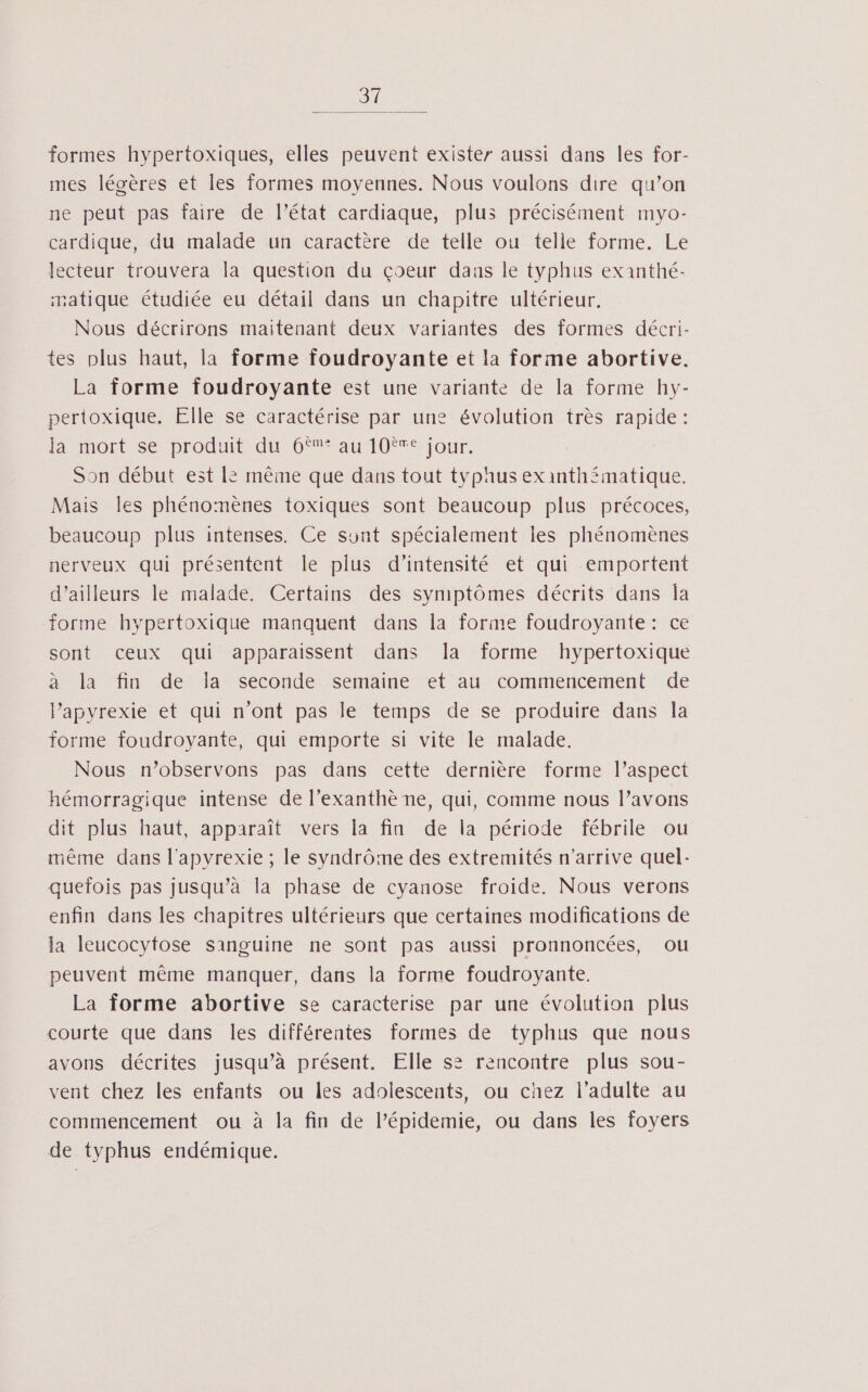 31 formes hypertoxiques, elles peuvent exister aussi dans les for- mes légères et les formes moyennes. Nous voulons dire qu’on ne peut pas faire de l’état cardiaque, plus précisément myo- cardique, du malade un caractère de telle ou telle forme. Le lecteur trouvera la question du çoeur daus le typhus exanthé- matique étudiée eu détail dans un chapitre ultérieur. Nous décrirons maitenant deux variantes des formes décri- tes plus haut, la forme foudroyante et la forme abortive. La forme foudroyante est une variante de la forme hy- pertoxique. Elle se caractérise par une évolution très rapide: la mort Se produitidu Crau l0tSjour. Son début est | même que dans tout typaus exinth£matique. Mais les phénomènes toxiques sont beaucoup plus précoces, beaucoup plus intenses. Ce sunt spécialement les phénomènes nerveux qui présentent le plus d'intensité et qui emportent d’ailleurs le malade. Certains des symptômes décrits dans la forme hypertoxique manquent dans la forme foudroyante: ce sont ceux qui apparaissent dans la forme hypertoxique à la fin de la seconde semaine et au commencement de lapyrexie et qui n'ont pas le temps de se produire dans la forme foudroyante, qui emporte si vite le malade. Nous n’observons pas dans cette dernière forme l’aspect hémorragique intense de l’exanthè ne, qui, comme nous l’avons dit plus haut, apparaît vers la fin de la période fébrile ou même dans l'apyrexie ; le syndrôme des extremités n'arrive quel: quefois pas jusqu’à la phase de cyanose froide. Nous verons enfin dans les chapitres ultérieurs que certaines modifications de la leucocytose sanguine ne sont pas aussi pronnoncées, ou peuvent même manquer, dans la forme foudroyante. La forme abortive se caracterise par une évolution plus courte que dans les différentes formes de typhus que nous avons décrites jusqu’à présent. Elle s2 rencontre plus sou- vent chez les enfants ou les adolescents, ou chez l'adulte au commencement ou à la fin de l’épidemie, ou dans les foyers de typhus endémique.