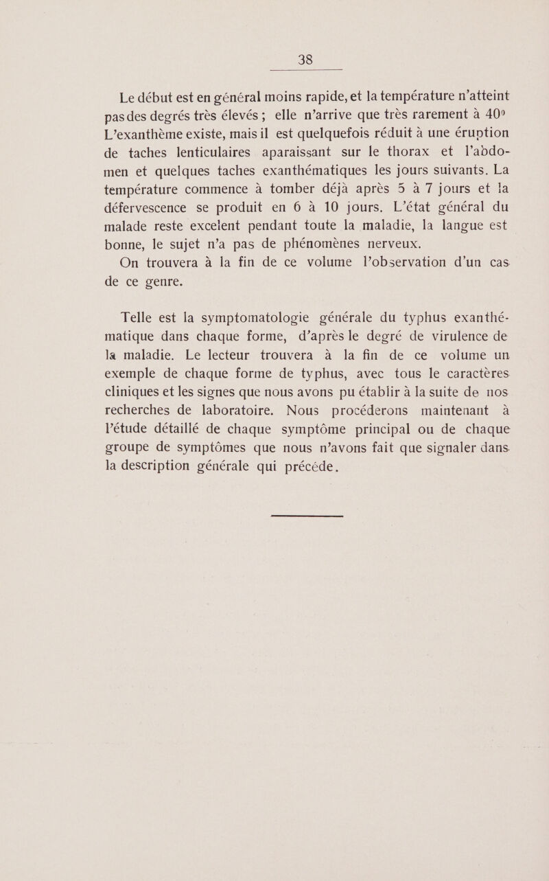 Le début est en général moins rapide, et la température n’atteint pas des degrés très élevés; elle n’arrive que très rarement à 40° L’exanthème existe, mais il est quelquefois réduit à une éruotion de taches lenticulaires aparaissant sur le thorax et l’abdo- men et quelques taches exanthématiques les jours suivants. La température commence à tomber déjà après 35 à 7 jours et ja défervescence se produit en 6 à 10 jours. L'état général du malade reste excelent pendant toute la maladie, la langue est bonne, le sujet n’a pas de phénomènes nerveux. On trouvera à la fin de ce volume l'observation d’un cas de ce genre. Telle est la symptomatologie générale du typhus exanthé- matique dans chaque forme, d’après le degré de virulence de la maladie. Le lecteur trouvera à la fin de ce volume un exemple de chaque forme de typhus, avec tous le caractères cliniques et les signes que nous avons pu établir à la suite de nos recherches de laboratoire. Nous procéderons maintenant à l'étude détaillé de chaque symptôme principal ou de chaque groupe de symptômes que nous n’avons fait que signaler dans. la description générale qui précéde.