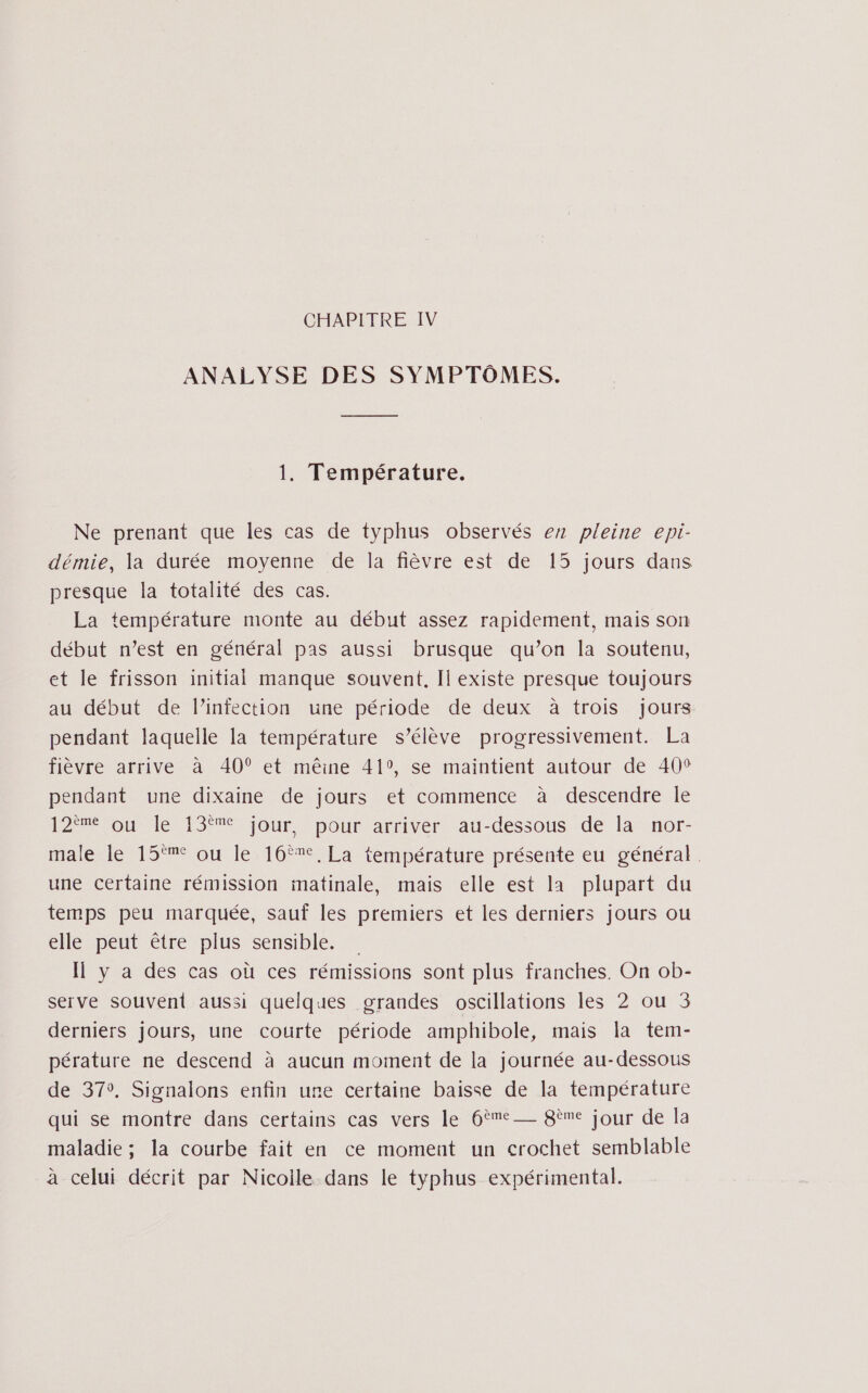 CHAPITRE IV ANALYSE DES SYMPTÔMES. 1. Température. Ne prenant que les cas de typhus observés ez pleine epi- démie, la durée moyenne de la fièvre est de 15 jours dans presque la totalité des cas. La température monte au début assez rapidement, mais son début n’est en général pas aussi brusque qu’on la soutenu, et le frisson initial manque souvent, Il existe presque toujours au début de linfection. une période de deux à trois. Jours pendant laquelle la température s’élève progressivement. La fièvre arrive à 40° et mêine 41°, se maintient autour de 40° pendant une dixaine de jours et commence à descendre le OM MeMS MS our pourrarriver au-dessous dé lä®ror- male le 15°% ou le 16°%, La température présente eu général. une certaine rémission matinale, mais elle est la plupart du temps peu marquée, sauf les premiers et les derniers jours ou elle peut être plus sensible. Il y a des cas où ces rémissions sont plus franches. On ob- serve souvent aussi quelques grandes oscillations les 2 ou 3 derniers jours, une courte période amphibole, mais la tem- pérature ne descend à aucun moment de la journée au-dessous de 37°, Signalons enfin une certaine baisse de la température qui se montre dans certains cas vers le 6ème 8ème jour de la maladie ; la courbe fait en ce moment un crochet semblable à celui décrit par Nicoile dans le typhus expérimental.