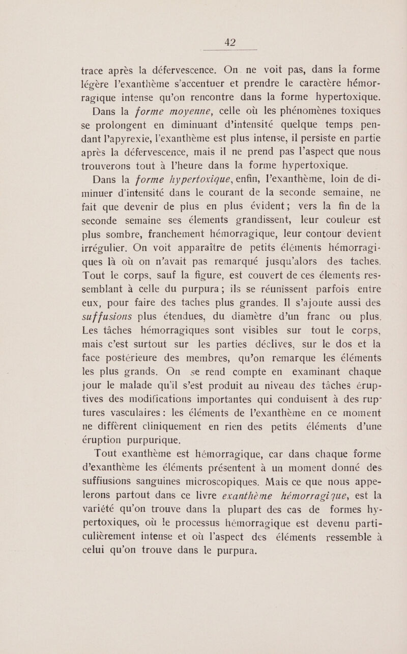 trace après la défervescence. On ne voit pas, dans la forme légère l’exanthème s’accentuer et prendre le caractère hémor- ragique intense qu’on rencontre dans la forme hypertoxique. Dans la forme moyenne, celle où les phénomènes toxiques se prolongent en diminuant d’intensité quelque temps pen- dant l’apyrexie, l’exanthème est plus intense, il persiste en partie après la défervescence, mais il ne prend pas l’aspect que nous trouverons tout à l’heure dans la forme hypertoxique. Dans la forme hypertoxique, enfin, l’exanthème, loin de di- minuer d'intensité dans le courant de la seconde semaine, ne fait que devenir de plus en plus évident; vers la fin de Îa seconde semaine ses élements grandissent, leur couleur est plus sombre, franchement hémorragique, leur contour devient irrégulier, On voit apparaître de petits éléments hémorragi- ques là où on n’avait pas remarqué jusqu'alors des taches. Tout le corps, sauf la figure, est couvert de ces élements res- semblant à celle du purpura; ils se réunissent parfois entre eux, pour faire des taches plus grandes. Il s’ajoute aussi des suf fusions plus étendues, du diamètre d’un franc ou plus. Les tâches hémorragiques sont visibles sur tout le corps, mais c’est surtout sur les parties déclives, sur le dos et la face postérieure des membres, qu’on remarque les éléments les plus grands. On se rend compte en examinant chaque jour le malade qu'il s’est produit au niveau des tâches érup- tives des modifications importantes qui conduisent à des rup- tures vasculaires : les éléments de l’exanthème en ce moment ne diffèrent cliniquement en rien des petits éléments d’une éruption purpurique. Tout exanthème est hémorragique, car dans chaque forme d’exanthème Îes éléments présentent à un moment donné des. suffiusions sanguines microscopiques. Mais ce que nous appe- lerons partout dans ce livre exanthème hémorragique, est la variété qu’on trouve dans la plupart des cas de formes hy- pertoxiques, où le processus hémorragique est devenu parti- culièrement intense et où l’aspect des éléments ressemble à celui qu’on trouve dans le purpura.