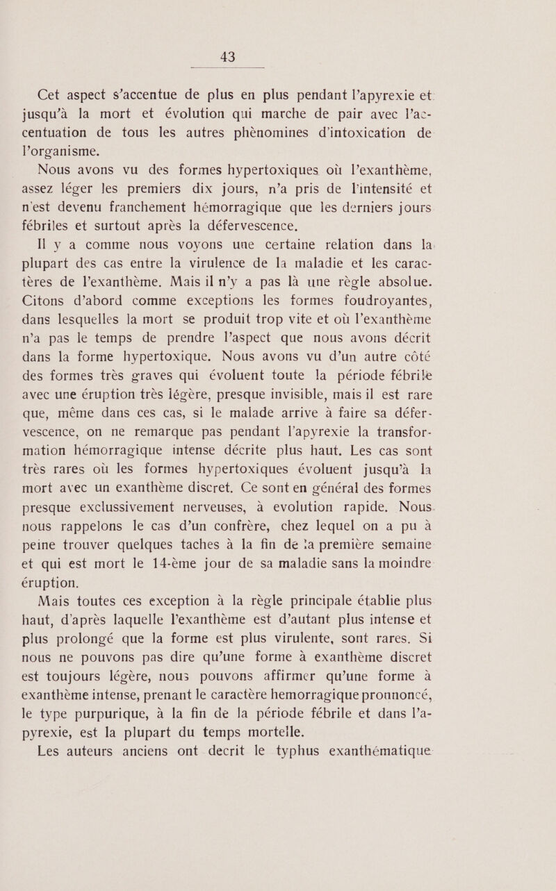 Cet aspect s’accentue de plus en plus pendant l’apyrexie et jusqu’à la mort et évolution qui marche de pair avec l’ac- centuation de tous les autres phènomines d'intoxication de l'organisme. Nous avons vu des formes hypertoxiques où l’exanthème, assez léger les premiers dix jours, n’a pris de l'intensité et n'est devenu franchement hémorragique que ies derniers jours fébriles et surtout après la défervescence. Il y a comme nous voyons une certaine relation dans la. plupart des cas entre la virulence de là maladie et les carac- tères de l’exanthème, Mais il n’y a pas là une règle absolue. Citons d’abord comme exceptions les formes foudroyantes, dans lesquelles la mort se produit trop vite et où l’exanthème n’a pas le temps de prendre l’aspect que nous avons décrit dans la forme hypertoxique. Nous avons vu d’un autre côté des formes très graves qui évoluent toute la période fébrile avec une éruption très légère, presque invisible, mais il est rare que, même dans ces cas, si le malade arrive à faire sa défer- vescence, on ne remarque pas pendant l’apyrexie la transfor- mation hémorragique intense décrite plus haut. Les cas sont très rares où les formes hypertoxiques évoluent jusqu’à Îa mort avec un exanthème discret. Ce sont en général des formes presque exclussivement nerveuses, à evolution rapide. Nous. nous rappelons le cas d’un confrère, chez lequel on a pu à peine trouver quelques taches à la fin dé :a première semaine et qui est mort le 14-ème jour de sa maladie sans la moindre éruption. Mais toutes ces exception à la règle principale établie plus haut, d’après laquelle Pexanthème est d’autant plus intense et plus prolongé que la forme est plus virulente, sont rares. Si nous ne pouvons pas dire qu’une forme à exanthème discret est toujours légère, nous pouvons affirmer qu’une forme à exanthème intense, prenant le caractère hemorragique prounonté, le type purpurique, à la fin de la période fébrile et dans la- pyrexie, est la plupart du temps morteile. Les auteurs anciens ont decrit le typhus exanthématique