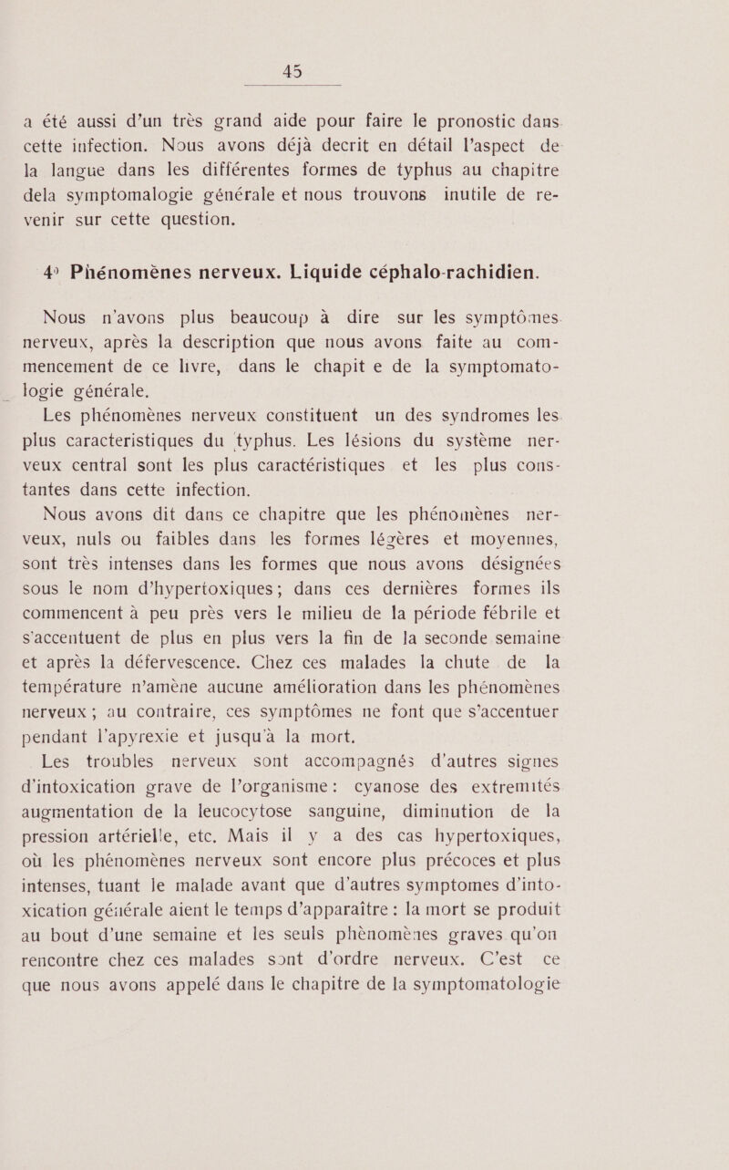 a été aussi d’un très grand aide pour faire le pronostic dans cette infection. Nous avons déjà decrit en détail l’aspect de la langue dans les différentes formes de typhus au chapitre dela symptomalogie générale et nous trouvons inutile de re- venir sur cette question. 4 Phénomènes nerveux. Liquide céphalo-rachidien. Nous n'avons plus beaucoup à dire sur les symptômes. nerveux, après la description que nous avons faite au com- mencement de ce livre, dans le chapit e de la symptomato- logie générale. Les phénomènes nerveux constituent un des syndromes les. plus caracteristiques du typhus. Les lésions du système ner- veux central sont les plus caractéristiques et les plus cons- tantes dans cette infection. Nous avons dit dans ce chapitre que les phénoinènes ner- veux, nuls ou faibles dans les formes lésères et moyennes, sont très intenses dans les formes que nous avons désignées sous le nom d’hypertoxiques; dans ces dernières formes ils commencent à peu près vers le milieu de la période fébrile et s'accentuent de plus en plus vers la fin de la seconde semaine et après la défervescence. Chez ces malades la chute de Îa température n’amène aucune amélioration dans les phénomènes nerveux ; au contraire, ces symptômes ne font que s’accentuer pendant l’apyrexie et jusqu'à la mort, Les troubles nerveux sont accompagnés d’autres signes d'intoxication grave de l’organisme: cyanose des extremités augmentation de la leucocytose sanguine, diminution de la pression artérielle, etc. Mais il y a des cas hypertoxiques, où les phénomènes nerveux sont encore plus précoces et plus intenses, tuant je malade avant que d’autres symptomes d’into- xication géüérale aient le temps d’apparaître : la mort se produit au bout d’une semaine et les seuls phènomènes graves qu’on rencontre chez ces malades sont d'ordre nerveux. C’est ce que nous avons appelé dans le chapitre de la symptomatologie