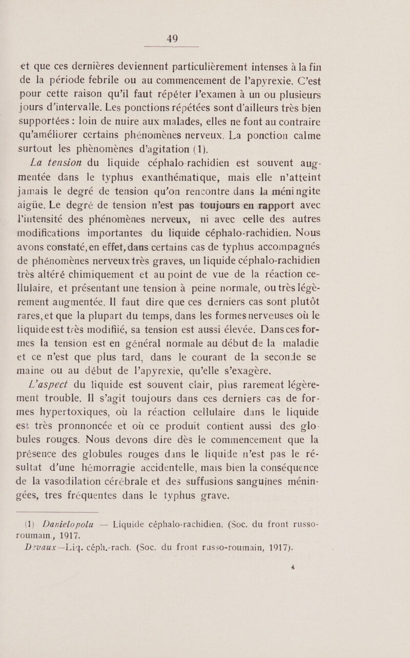 et que ces dernières deviennent particulièrement intenses à la fin de la période febrile ou au commencement de l’apyrexie. C’est pour cette raison qu’il faut répéter l’examen à un ou plusieurs jours d'intervalle. Les ponctions répétées sont d’ailleurs très bien supportées : loin de nuire aux malades, elles ne font au contraire qu’améliorer certains phénomènes nerveux. La ponction calme surtout les phènomènes d’agitation (1). La tension du liquide céphalo-rachidien est souvent aug- mentée dans le typhus exanthématique, mais elle n’atteint jamais le degré de tension qu’on rencontre dans la méningite aigüe. Le degré de tension n’est pas toujours en rapport avec l'intensité des phénomèaes nerveux, ni avec celle des autres modifications importantes du liquide céphalo-rachidien. Nous avons constaté, en effet, dans certains cas de typhus accompagnés de phénomènes nerveux très graves, un liquide céphalo-rachidien très altéré chimiquement et au point de vue de la réaction ce- Ilulaire, et présentant une tension à peine normale, ou très légèe- rement augmentée. Il faut dire que ces derniers cas sont plutôt rares, et que la plupart du temps, dans les formes nerveuses où le liquide est très modifié, sa tension est aussi élevée, Dans ces for- mes [a tension est en général normale au début de la maladie et ce n’est que plus tard, dans le courant de la seconde se maine ou au début de l’apyrexie, qu’elle s’exagère. L'aspect du liquide est souvent ciair, pius rarement légète- ment trouble, Il s’agit toujours dans ces derniers cas de for- mes hypertoxiques, où la réaction cellulaire dans le liquide est très pronnoncée et où ce produit contient aussi des glo: bules rouges. Nous devons dire dès le commencement que la présence des globules rouges dans le liquide n’est pas le ré- sultat d’une hémorragie accidentelle, mais bien la conséquence de la vasodilation cérébrale et des suffusions sanguines ménin- gées, tres fréquentes dans le typhus grave. (1) Danielopolu — Liquide céphalo-rachidien. (Soc. du front russo- roumain., 1917. Dzvaux—£Liq. céph.-rach. (Soc. du front russo-roumain, 1917). 4