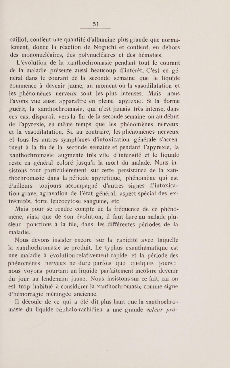 Si caillot, contient une quantité d’albumine plus grande que norma- lement, donne la réaction de Noguchi et contient, en dehors des mononucléaires, des polynucléaires et des hématies. L'évolution de la xanthochromasie pendant tout le courant de la maladie présente aussi beaucoup d’intérêt. C’est en gé- néral dans Île courant de la seconde semaine que le liquide commence à devenir jaune, au moment où la vasodilatation et les phénomènes nerveux sont les plus intenses. Mais nous Pavons vue aussi apparaître en pleine apyrexie. Si la forme guérit, la xanthochromasie, qui n’est jamais très intense, dans ces cas, disparaît vers la fin de la seconde semaine ou au début de l’apyrexie, en même temps que les phénomènes nerveux et la vasodilatation. Si, au contraire, les phénomènes nerveux et tous les autres symptômes d’intoxication générale s’accen- tuent à la fin de la seconde semaine et pendant l’apyrexie, la xanthochromasie augmente très vite d’intensité et le liquide reste en général coloré jusqu’à la mort du malade. Nous in- sistons tout particulièrement sur cette persistance de la xan- thochromasie dans la période apyretique, phénomène qui est d’ailleurs toujours accompagné d’autres signes d’intoxica- tion grave, agravation de l’état général, aspect spécial des ex- trémités, forte leucocytose sanguine, etc. Mais pour se rendre compte de la fréquence de ce phèno- mène, ainsi que de son évolution, il faut faire au malade plu- sieur ponctions à la file, dans les différentes périodes de la maladie. Nous devons insister encore sur la rapidité avec laquelle la xanthochromasie se produit. Le typhus exanthématique est une maladie à évolution relativement rapide et la période des phénomènes nerveux ne dure parfois que quelques jours: nous voyons pourtant un liquide parïaitement incolore devenir du jour au lendemain jaune. Nous insistons sur ce fait, car on est trop habitué à considérer la xanthochromasie comme signe d’hémorragie méningée ancienne. Il découle de ce qui a été dit plus hant que la xanthochro- masie du liquide céphalo-rachidien à une grande valeur pro-