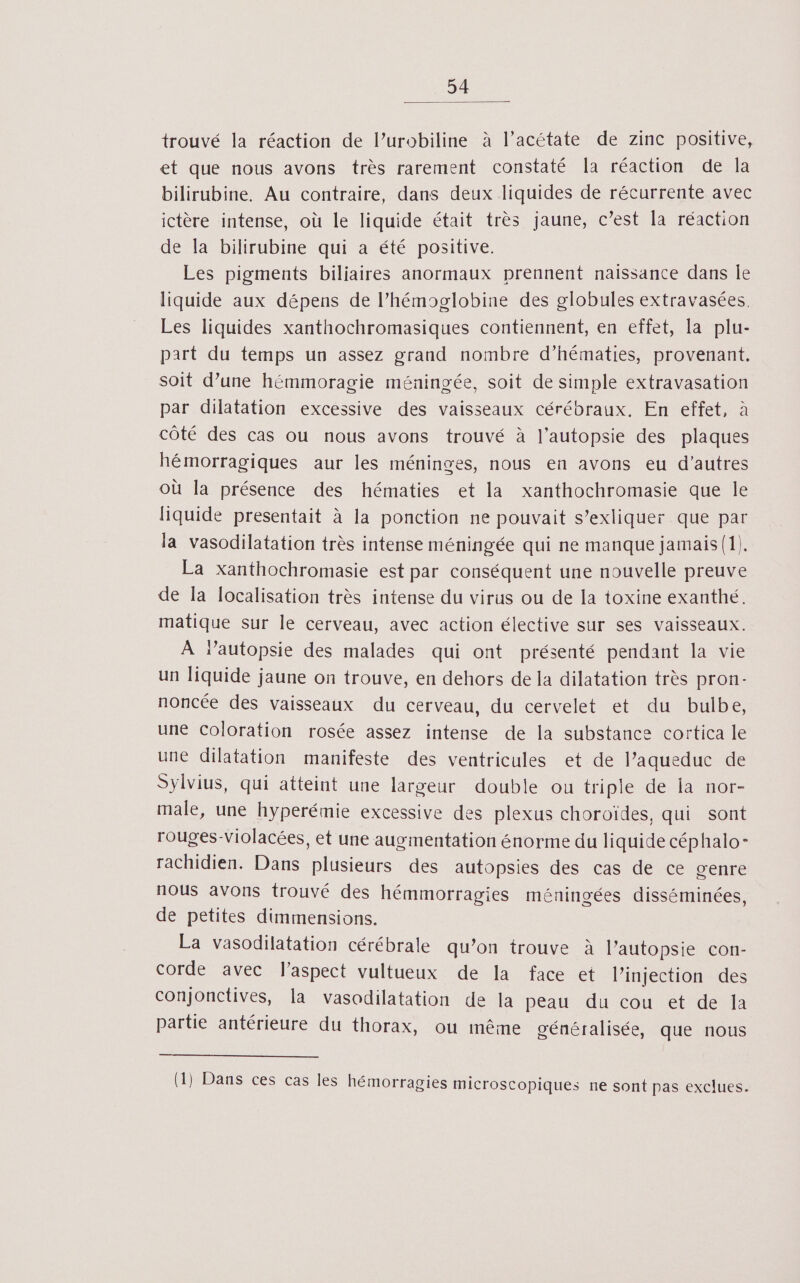 trouvé la réaction de l’urobiline à l’acétate de zinc positive, et que nous avons très rarement constaté la réaction de la bilirubine. Au contraire, dans deux liquides de récurrente avec ictère intense, où le liquide était très jaune, c’est la réaction de la bilirubine qui a été positive. Les pigments biliaires anormaux prennent naissance dans Île liquide aux dépens de l’hémoglobine des globules extravasées. Les liquides xanthochromasiques contiennent, en effet, la plu- part du temps un assez grand nombre d’hématies, provenant. soit d’une hémmoragie méningée, soit de simple extravasation par dilatation excessive des vaisseaux cérébraux. En effet, à côté des cas ou nous avons trouvé à l’autopsie des plaques hémorragiques aur les méninges, nous en avons eu d’autres où la présence des hématies et la xanthochromasie que le liquide presentait à la ponction ne pouvait s’exliquer que par la vasodilatation très intense méningée qui ne manque jamais (1). La xanthochromasie est par conséquent une nouvelle preuve de la localisation très intense du virus ou de la toxine exanthé. matique sur le cerveau, avec action élective sur ses vaisseaux. À lautopsie des malades qui ont présenté pendant la vie un liquide jaune on trouve, en dehors de la dilatation très pron- noncée des vaisseaux du cerveau, du cervelet et du bulbe, une Coloration rosée assez intense de la substance cortica le une dilatation manifeste des ventricules et de l’aqueduc de Sylvius, qui atteint une largeur double ou triple de Îa nor- male, une hyperémie excessive des plexus choroïdes, qui sont rouges-Violacées, et une augmentation énorme du liquide céphalo- rachidien. Dans plusieurs des autopsies des cas de ce genre nous avons trouvé des hémmorragies méningées disséminées, de petites dimmensions. La vasodilatation cérébrale qu’on trouve à l’autopsie con- corde avec l'aspect vultueux de la face et l'injection des conjonctives, la vasodilatation de la peau du cou et de la partie antérieure du thorax, ou même généralisée, que nous (1) Dans ces cas les hémorragies microscopiques ne sont pas exclues.