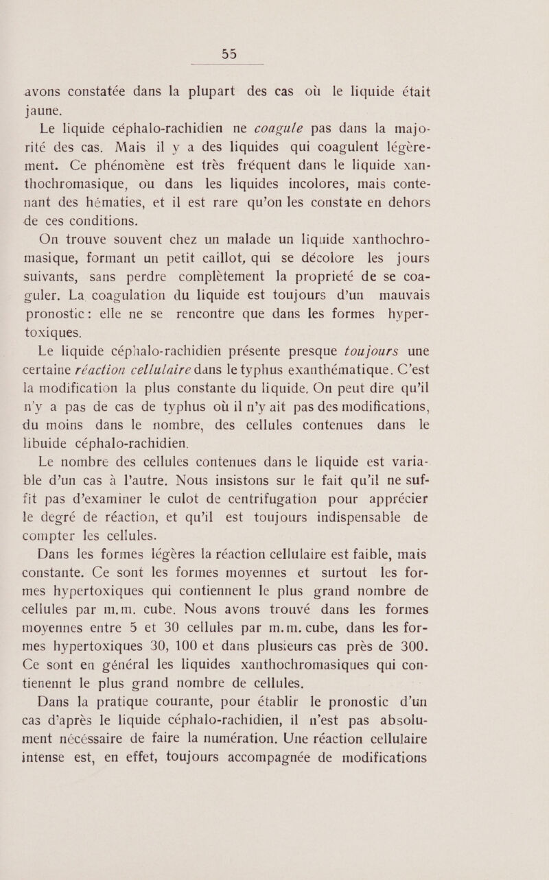 59 avons constatée dans la plupart des cas où le liquide était jaune. Le liquide céphalo-rachidien ne coagule pas dans la majo- rité des cas. Mais il y a des liquides qui coagulent légère- ment. Ce phénomène est très fréquent dans le liquide xan- thochromasique, ou dans les liquides incolores, mais conte- nant des hématies, et il est rare qu’on les constate en dehors de ces conditions. On trouve souvent chez un malade un liquide xanthochro- masique, formant un petit caillot, qui se décolore les jours suivants, sans perdre complètement la proprieté de se coa- couler. La coagulation du liquide est toujours d’un mauvais pronostic: elle ne se rencontre que dans les formes hyper- toxiques. Le liquide céphalo-rachidien présente presque foujours une certaine réaction cellulaire dans le typhus exanthématique. C’est la modification la plus constante du liquide, On peut dire qu’il n'y à pas de cas de typhus où il n’y ait pas des modifications, du moins dans le nombre, des cellules contenues dans le hbuide céphalo-rachidien. Le nombre des cellules contenues dans le liquide est varia- ble d’un cas à l’autre. Nous insistons sur le fait qu’il ne suf- fit pas d’examiner le culot de centrifugation pour apprécier le degré de réaction, et qu’il est toujours indispensable de compter les cellules. Dans les formes légères la réaction cellulaire est faible, mais constante. Ce sont les formes moyennes et surtout les for- mes hypertoxiques qui contiennent le plus grand nombre de cellules par m.m. cube. Nous avons trouvé dans les formes moyennes entre 5 et 30 cellules par m.m. cube, dans les for- mes hypertoxiques 30, 100 et dans plusieurs cas près de 300. Ce sont eu général les liquides xanthochromasiques qui con- tienennt le plus grand nombre de cellules. Dans la pratique courante, pour établir le pronostic d’un cas d’après le liquide céphalo-rachidien, il n’est pas absoliu- ment nécéssaire de faire la numération. Une réaction cellulaire intense est, en effet, toujours accompagnée de modifications