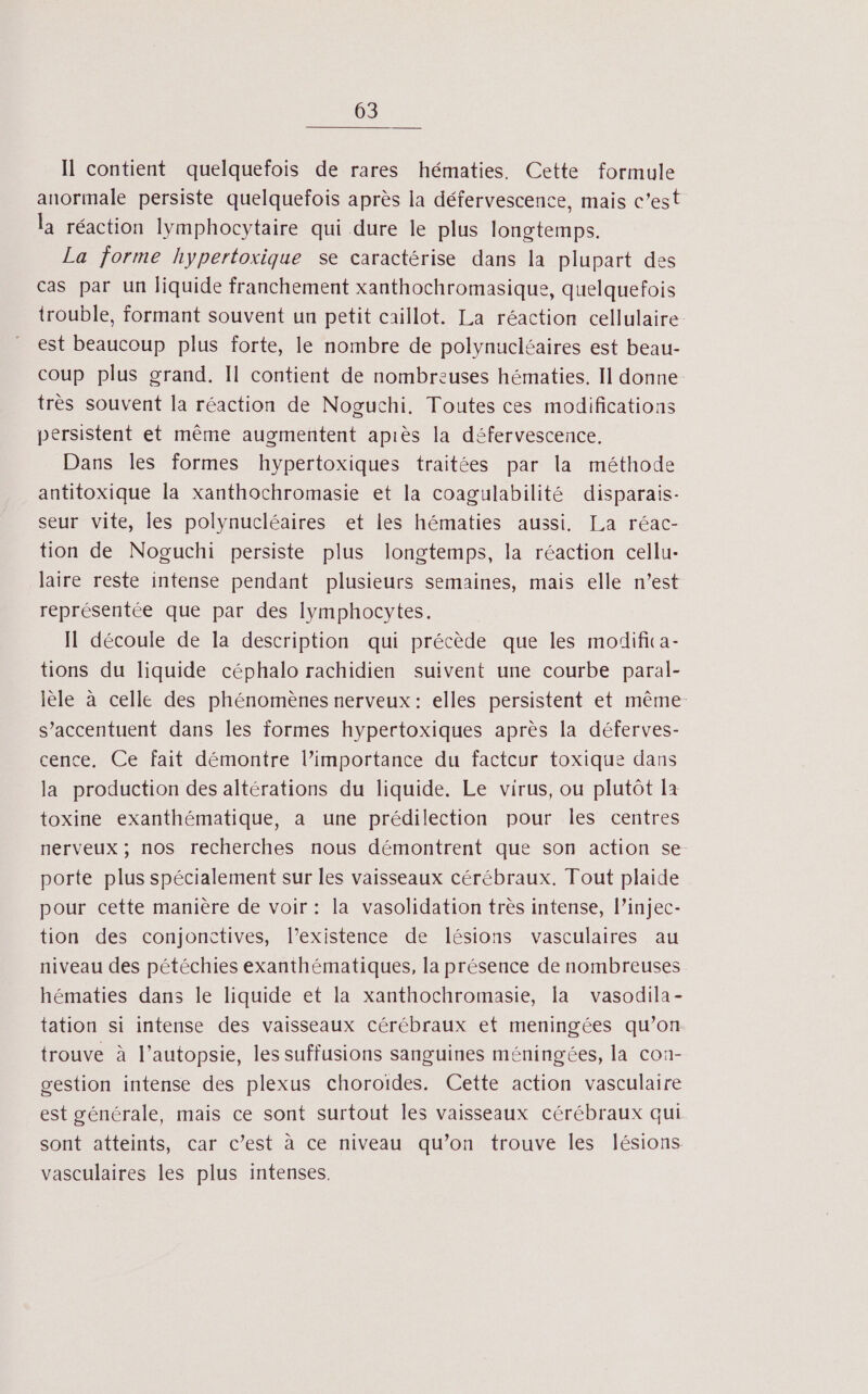 Il contient quelquefois de rares hématies. Cette formule anormale persiste quelquefois après la défervescence, mais c’est la réaction lymphocytaire qui dure le plus longtemps. La jorme hypertoxique se caractérise dans la plupart des cas par un liquide franchement xanthochromasique, quelquefois trouble, formant souvent un petit caillot. La réaction cellulaire. est beaucoup plus forte, le nombre de polynucléaires est beau- coup plus grand. Il contient de nombreuses hématies. II donne très souvent la réaction de Noguchi, Toutes ces modifications persistent et même augmentent apiès la défervescence. Dans les formes hypertoxiques traitées par la méthode antitoxique la xanthochromasie et la coagulabilité disparais- seur vite, les polynucléaires et les hématies aussi. La réac- tion de Noguchi persiste plus longtemps, la réaction cellu- laire reste intense pendant plusieurs semaines, mais elle n’est représentée que par des lymphocytes. Il découle de la description qui précède que les modifica- tions du liquide céphalo rachidien suivent une courbe paral- lèle à celle des phénomènes nerveux: elles persistent et même: s’accentuent dans les formes hypertoxiques après la déferves- cence, Ce fait démontre l’importance du facteur toxique dans la production des altérations du liquide. Le virus, ou plutôt la toxine exanthématique, a une prédilection pour les centres nerveux ; nos recherches nous démontrent que son action se porte plus spécialement sur les vaisseaux cérébraux. Tout plaide pour cette manière de voir : la vasolidation très intense, l’injec- tion des conjonctives, l’existence de lésions vasculaires au niveau des pétéchies exanthématiques, la présence de nombreuses hématies dans le liquide et la xanthochromasie, la vasodila- tation si intense des vaisseaux cérébraux et meningées qu’on trouve à l’autopsie, les suffusions sanguines méningées, la con- gestion intense des plexus choroïdes. Cette action vasculaire est générale, mais ce sont surtout les vaisseaux cérébraux qui sont atteints, car c’est à ce niveau qu’on trouve les lésions vasculaires les plus intenses.