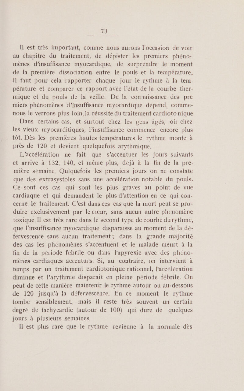 Il est très important, comme nous aurons l’occasion de voir au chapitre du traitement, de dépister les premiers phéno: mènes d'insuffisance myocardique, de surprendre le moment de la première dissociation entre le pouls et la température. Il faut pour cela rapporter chaque jour le rythme à la tem- pérature et comparer ce rapport avec l’état de la courbe ther- mique et du pouls de la veille. De la conaaissance des pre miers phénomènes d’insuffisance myocardique depend, comme- nous le verrons plus loin, la réussite du traitement cardioto nique Dans certains cas, et surtout chez les gens âgés, où chez les vieux myocarditiques, l’insuffisance commence encore plus tôt. Dès les premières hautes températures le rythme monte à près de 120 et devient quelquefois arythmique. L’accélération ne fait que s’accentuer les jours suivants et arrive à 132, 140, et même plus, déjà à la fin de la pre- mière sémaine. Quiquefois les premiers jours on ne constate que des extrasystoles sans une accélération notable du pouls. Ce sont ces cas qui sont les plus graves au point de vue cardiaque et qui demandent le plus d’attention en ce qui con- cerne le traitement. C’est dans ces cas que la mort peut se pro- duire exclusivement par le cœur, sans aucun autre phénomène toxique. Il est très rare dans le second type de courbe durythme, que l'insuffisance myocardique disparaisse au moment de la dé- fervescence sans aucun traitement; dans la grande majorité des cas les phénomènes s’accentuent et le malade meurt à la fin de la période fébrile ou dans l’apyrexie avec des phéno- mènes cardiaques accentués. Si, au contraire, on intervient à temps par un traitement cardiotonique rationnel, l'accélération diminue et l’arythmie disparait en pleine période fébrile. On peut de cette manière maintenir le rythme autour ou au-dessous de 120 jusqu’à la défervescence. En ce moment le rythme tombe sensiblement, mais il reste très souvent un certain degré de tachycardie (autour de 100) qui dure de quelques jours à plusieurs semaines. Il est plus rare que le rythme revienne à a normale dès