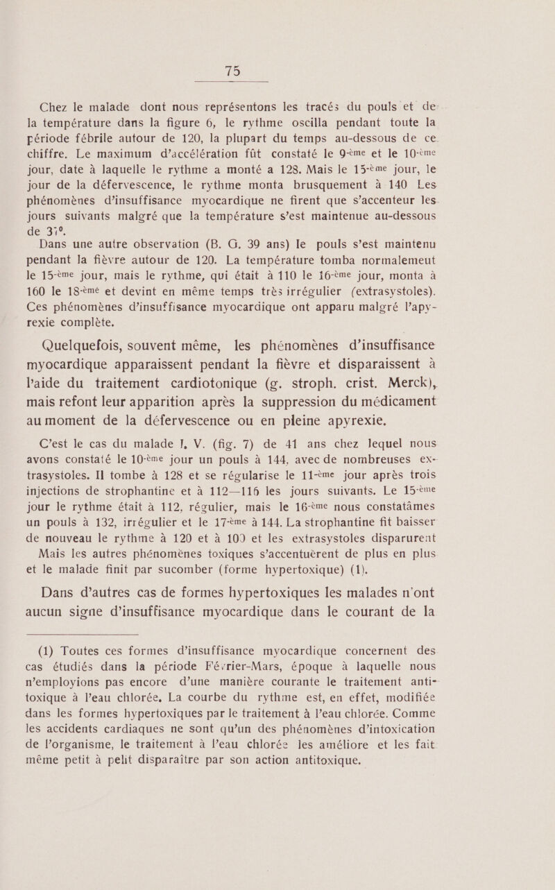 19 Chez le malade dont nous représentons les tracés du pouls et de: la température dans la figure 6, le rythme oscilla pendant toute la période fébrile autour de 120, la plupart du temps au-dessous de ce chiffre. Le maximum d’accélération fût constaté le 9-ème et le 10-tme jour, date à laquelle le rythme a monté a 128. Mais le 15-ème jour, le jour de la défervescence, le rythme monta brusquement à 140 Les phénomènes d’insuffisance myocardique ne firent que s’accenteur Îles. jours suivants malgré que la température s’est maintenue au-dessous de 31% Dans une autre observation (B. G. 39 ans) le pouls s’est maintenu pendant la fièvre autour de 120. La température tomba normalemeut le 15-ème jour, mais le rythme, qui était à 110 le 16-ème jour, monta à 160 le 18-èmé et devint en même temps très irrégulier (extrasystoles). Ces phénomènes d’insuffisance myocardique ont apparu malgré lapy- rexie complète. Quelquefois, souvent même, les phénomènes d’insuffisance myocardique apparaissent pendant la fièvre et disparaissent à laide du traitement cardiotonique (g. stroph. crist. Merck), mais refont leur apparition après la suppression du médicament au moment de la défervescence ou en pleine apyrexie. C’est le cas du malade J, V. (fig. 7) de 41 ans chez lequel nous avons constaté le 10-ème jour un pouls à 144, avec de nombreuses ex- trasystoles. Il tombe à 128 et se régularise le 11-ème jour après trois injections de strophantine et à 112—116 les jours suivants. Le 15-ème jour le rythme était à 112, régulier, mais le 16-ème nous constatâmes un pouls à 132, irrégulier et le 17-ème à 144. La strophantine fit baisser de nouveau le rythme à 120 et à 109 et les extrasystoles disparurent Mais les autres phénomènes toxiques s’accentuërent de plus en plus et le malade finit par sucomber (forme hypertoxique) (1). Dans d’autres cas de formes hypertoxiques les malades n'ont aucun Signe d'insuffisance myocardique dans le courant de la (1) Toutes ces formes d’insuffisance myocardique concernent des cas étudiés dans la période Février-Mars, époque à laquelle nous n’employions pas encore d’une manière courante le traitement anti- toxique à l’eau chlorée, La courbe du rythme est, en effet, modifiée dans les formes hypertoxiques par le traitement à l’eau chlorée. Comme les accidents cardiaques ne sont qu’un des phénomènes d’intoxication de l’organisme, le traitement à l’eau chlorée les améliore et les fait même petit à pelit disparaître par son action antitoxique.