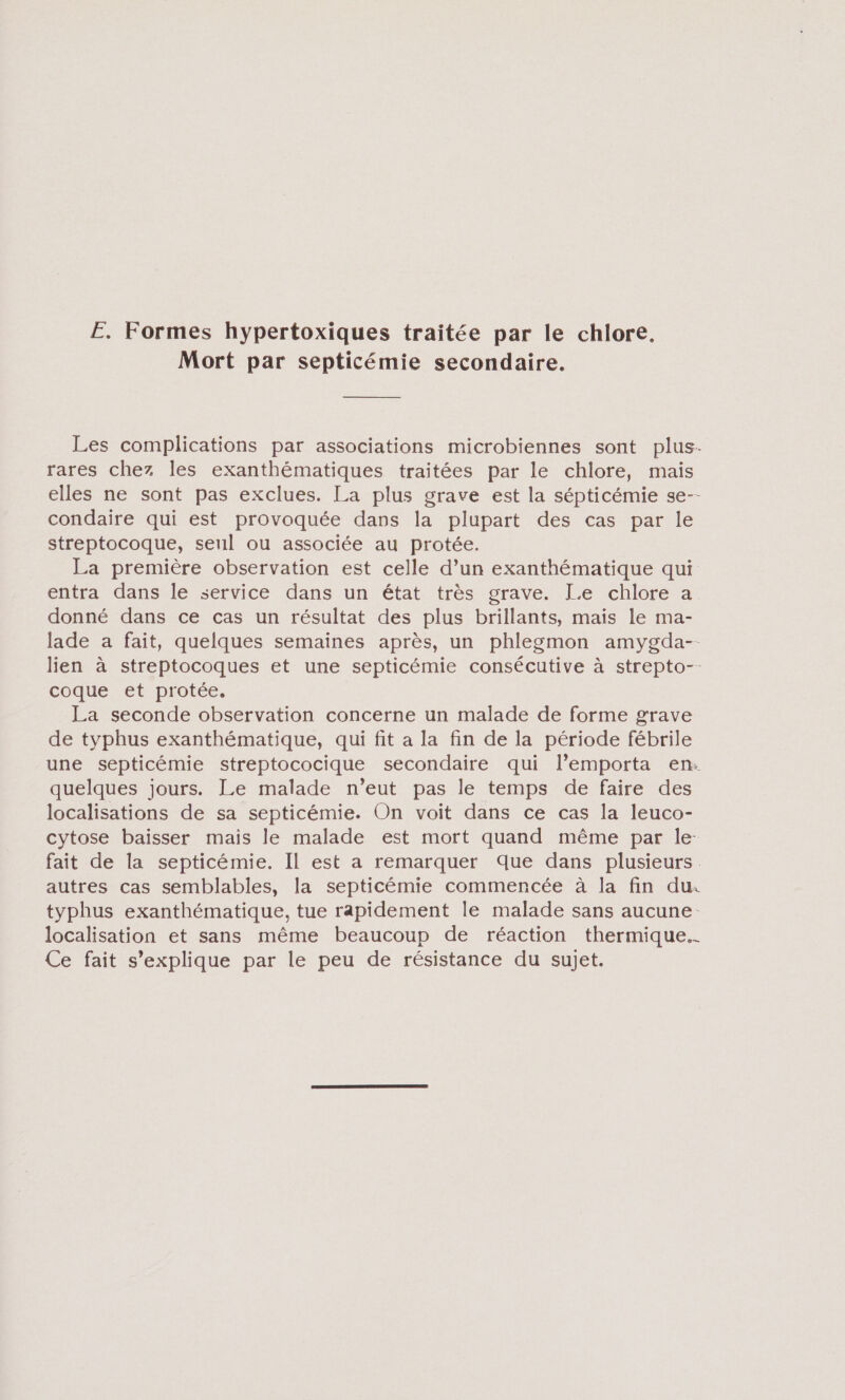 E. Formes hypertoxiques traitée par le chlore. Mort par septicémie secondaire. Les complications par associations microbiennes sont plus. rares chez les exanthématiques traitées par le chlore, mais elles ne sont pas exclues. La plus grave est la sépticémie se-- condaire qui est provoquée dans la plupart des cas par le streptocoque, seul ou associée au protée. La première observation est celle d’un exanthématique qui entra dans le service dans un état très grave. Le chlore a donné dans ce cas un résultat des plus brillants, maïs le ma- lade a fait, quelques semaines après, un phlegmon amygda-- lien à streptocoques et une septicémie consécutive à strepto-- coque et protée. La seconde observation concerne un malade de forme grave de typhus exanthématique, qui fit a la fin de la période fébrile une septicémie streptococique secondaire qui l’emporta en: quelques jours. Le malade n’eut pas le temps de faire des localisations de sa septicémie. On voit dans ce cas la leuco- cytose baisser mais le malade est mort quand même par le. fait de la septicémie. Il est a remarquer Que dans plusieurs. autres cas semblables, la septicémie commencée à la fin du. typhus exanthématique, tue rapidement le malade sans aucune. localisation et sans même beaucoup de réaction thermique. Ce fait s'explique par le peu de résistance du sujet.