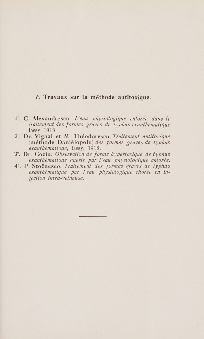 F. Travaux sur la méthode antitoxique. 1°. C. Alexandresco. L'eau physiologique chlorée dans Le traitement des formes graves de typhus exanthématique lassy 1918. 2°, Dr. Vignal et M. Théodoresco. 7raitement antitoxique (méthode Daniélopolu) des formes graves de typhus exanthématique, 1assy, 1918. 3°. Dr. Cociu. Observation de forme hypertoxique de typhus exanthématique guérie par l’eau physiologique chlorée. 41, P. Stoënesco. 7raitement des formes graves de typhus exanthématique par l'eau physiologique chorée en in- Jection intra-veineuse.