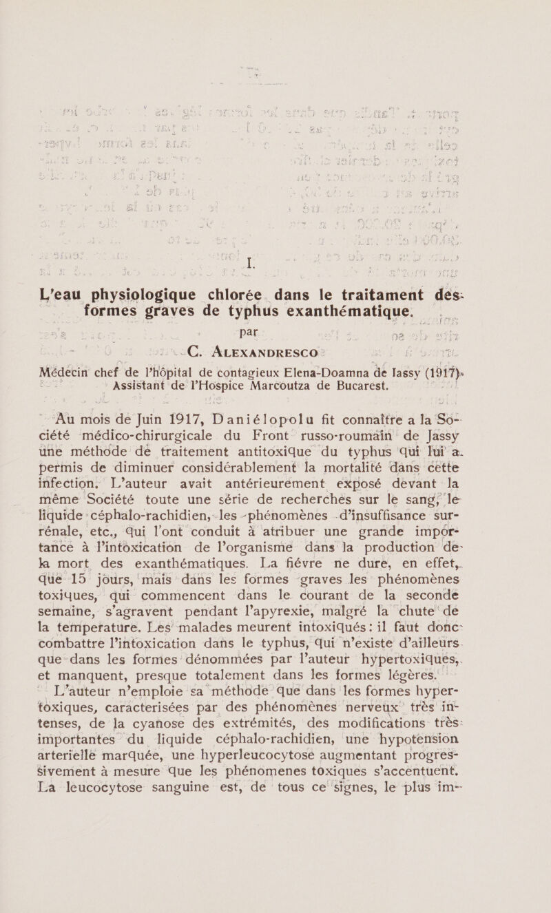 SF (Er ER (4 Li fr ï ÿ TS NE Te A \ Al JA LA EY Lys ë RANGS I 2 a ÉD) AO) Vs 9) G f ‘ FT : a à ï É Ê. me à gl GR JE (ES SOLS d EN pt Leu physiologique ee ds le traitament dé formes graves de typhus FRantRénAaus eu 2 Ti Pre par. ES He De Her di VER ETES a De AÂLEXANDRESCO - 5 SAIT Médecin chef de l'hôpital de contagieux Elena-Doamna de H&amp;ÿ ai : Assistant de De LA Marcoutza de Bucarest. - Au mois sa Ton 1917, D aniélopolu fit connaître a la Su: aéré médico-chirurgicale du Front russo-roumain de Jassy une méthode dé traitement antitoxique du typhus qui lui a permis de diminuer considérablement la mortalité dans cette infection. L’auteur avait antérieurement exposé devant la même Société toute une série de recherches sur le sang, le liquide: céphalo-rachidien, les -phénomènes d'insuffisance sur- rénale, etc., Qui l'ont conduit à atribuer une grande impôr- tance à l’intoxication de l’organismé dans la production de- ka mort des exanthématiques. La fiévre ne dure, en effet,. que 15 jours, mais dans les formes graves les phénomènes toxiques, qui commencent dans le courant de la seconde semaine, s’agravent pendant l’apyrexie, malgré la chute! dé la temperature. Les malades meurent intoxiqués: il faut donc- combattre l’intoxication dans le typhus, Qui ‘n’existe d’ailleurs. que dans les formes dénommées par l’auteur hypertoxiqués, L'auteur ñ emploie sa méthode que dans les formes hyp er- toxiques, caracterisées par des phénomènes nerveux très in- tenses, de la cyanose des extrémités, des modifications très: importantes du liquide céphalo- -rachidien, une hypotension arterielle marquée, une hyperleucocytose augmentant progres- Sivement à mesure que les phénomenes toxiques s’accéntuent. La leucocytose sanguine est, de tous ce signes, le plus im--