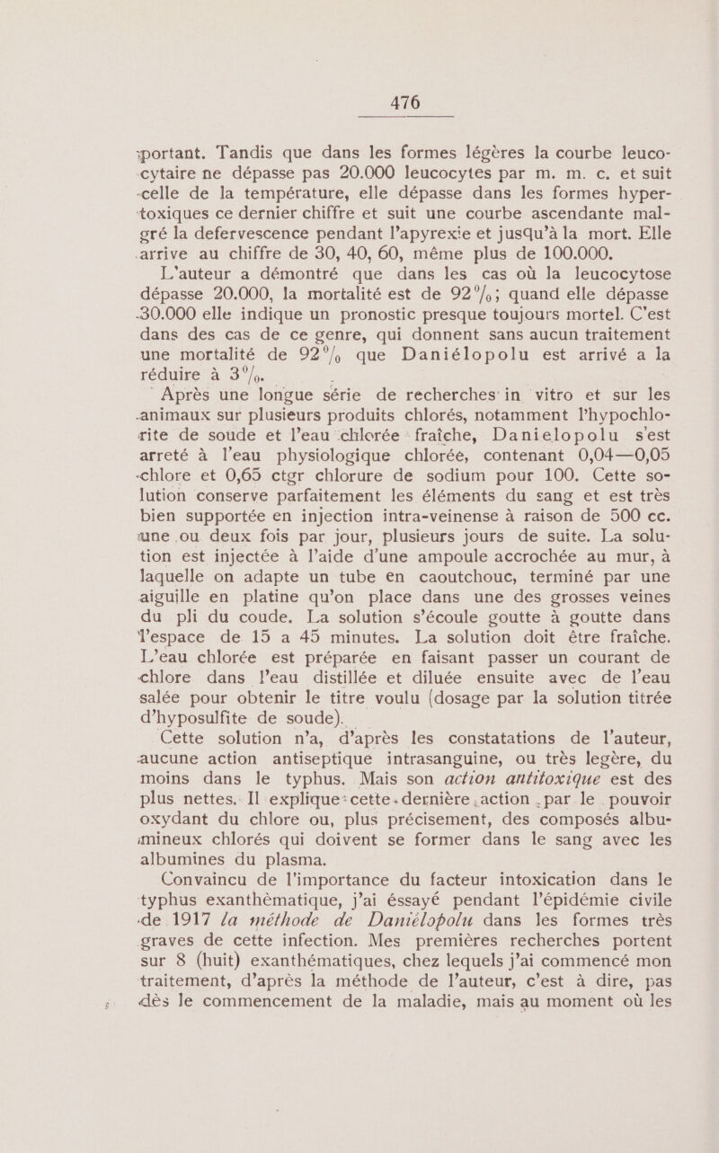 portant. Tandis que dans les formes légères la courbe leuco- -Cytaire ne dépasse pas 20.000 leucocytes par m. m. c. et suit -celle de la température, elle dépasse dans les formes hyper- toxiques ce dernier chiffre et suit une courbe ascendante mal- gré la defervescence pendant l’apyrexie et jusqu’à la mort. Elle arrive au chiffre de 30, 40, 60, même plus de 100.000. L'auteur a démontré que dans les cas où la leucocytose dépasse 20.000, la mortalité est de 92°/,; quand elle dépasse -30.000 elle indique un pronostic presque toujours mortel. C'est dans des cas de ce genre, qui donnent sans aucun traitement une mortalité de ne que Daniélopolu est arrivé a la réduire à 3°/0. : Après une longue série de recherches’in vitro et sur les animaux sur plusieurs produits chlorés, notamment l’hypochlo- rite de soude et l’eau chlorée fraîche, Danielopolu s'est arreté à l’eau physiologique chloréé, contenant 0,04—0,05 -chlore et 0,65 ctgr chlorure de sodium pour 100. Cette so- lution conserve parfaitement les éléments du sang et est très bien supportée en injection intra-veinense à raison de 500 cc. une .ou deux fois par jour, plusieurs jours de suite. La solu- tion est injectée à l’aide d’une ampoule accrochée au mur, à laquelle on adapte un tube en caoutchouc, terminé par une aiguille en platine qu’on place dans une des grosses veines du pli du coude. La solution s’écoule goutte à goutte dans Tespace de 15 a 45 minutes. La solution doit être fraîche. L’eau chlorée est préparée en faisant passer un courant de chlore dans l’eau distillée et diluée ensuite avec de l’eau salée pour obtenir le titre voulu (dosage par la solution titrée d’hyposulfite de soude). Cette solution n’a, d’après les constatations de l’auteur, aucune action antiseptique intrasanguine, ou très legère, du moins dans le typhus. Mais son acfion antitoxique est des plus nettes. Il explique: cette: dernière action .par le pouvoir oxydant du chlore ou, plus précisement, des composés albu- mineux chlorés qui doivent se former dans le sang avec les albumines du plasma. Convaincu de l'importance du facteur intoxication dans le typhus exanthèmatique, j’ai éssayé pendant l'épidémie civile de 1917 /a snéthode de Damélopolu dans les formes très graves de cette infection. Mes premières recherches portent sur 8 (huit) exanthématiques, chez lequels j’ai commencé mon traitement, d’après la méthode de l’auteur, c’est à dire, pas dès le commencement de la maladie, mais au moment où les