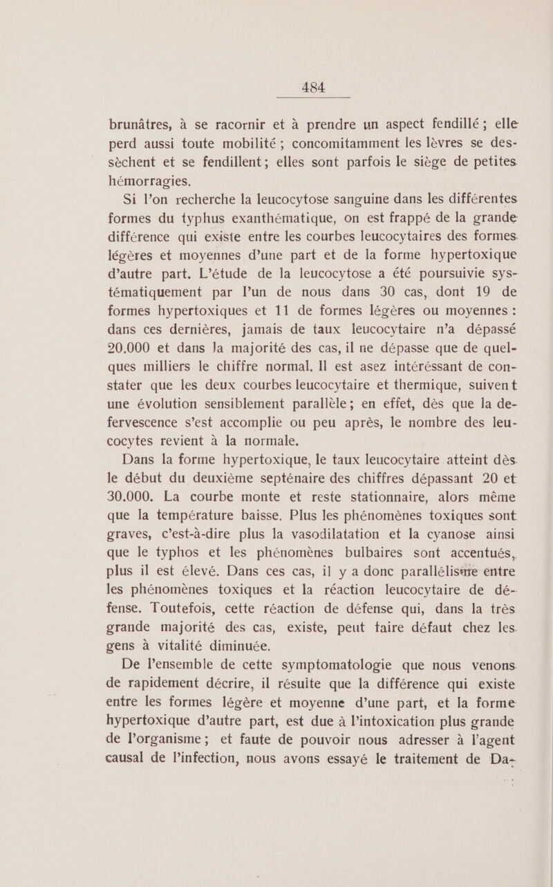 brunâtres, à se racornir et à prendre un aspect fendillé; elle perd aussi toute mobilité ; concomitamment les lèvres se des- sèchent et se fendillent; elles sont parfois le siège de petites hémorragies. Si l’on recherche la leucocytose sanguine dans les différentes formes du typhus exanthématique, on est frappé de la grande différence qui existe entre les courbes leucocytaires des formes. légères et moyennes d’une part et de la forme hypertoxique d’autre part. L’étude de la leucocytose a été poursuivie sys- tématiquement par l’un de nous dans 30 cas, dont 19 de formes hypertoxiques et 11 de formes légères ou moyennes : daris ces dernières, jamais de taux leucocytaire n’a dépassé 20.000 et dans Ja majorité des cas, il ne dépasse que de quel- ques milliers le chiffre normal. Il est asez intéréssant de con- stater que les deux courbes leucocytaire et thermique, suivent une évolution sensiblement parallèle; en effet, dès que la de- fervescence s’est accomplie ou peu après, le nombre des leu- cocytes revient à la normale. Dans la forme hypertoxique, le taux leucocytaire atteint dès. le début du deuxième septénaire des chiffres dépassant 20 et 30.000. La courbe monte et reste stationnaire, alors même que la température baisse. Plus les phénomènes toxiques sont graves, c’est-à-dire plus la vasodilatation et la cyanose ainsi que le typhos et les phénomènes bulbaires sont accentués, plus il est élevé. Dans ces cas, il y a donc parallélisäre entre les phénomènes toxiques et la réaction leucocytaire de dé- fense. Toutefois, cette réaction de défense qui, dans la très grande majorité des cas, existe, peut faire défaut chez les. gens à vitalité diminuée. De l’ensemble de cette symptomatologie que nous venons. de rapidement décrire, il résuite que la différence qui existe entre les formes légère et moyenne d’une part, et la forme hypertoxique d’autre part, est due à l’intoxication plus grande de l'organisme; et faute de pouvoir nous adresser à l'agent causal de l'infection, nous avons essayé le traitement de Da-