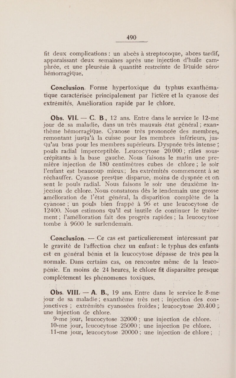 fit deux complications : un abcès à streptocoque, abces tardif, apparaissant deux semaines après une injection d'huile çam- phrée, et une pleurésie à ere restreinte de liquide séro- hémorragique; : Conclusion. Forme hypertoxique du typhus exanthéma- tique caractérisée principalement par l'ictère et la cyanose des extrémités. Amélioration rapide par le chlore. Obs. VIL — C. B. 12 ans. Entre ne le service le 12-me jour dé sa maladie, dans un très mauvais état général ; exan- thème hémorragique. Cyanose très prononcée des membres, remontant jusqu’à la cuisse pour les membres inférieurs, jus- qu’au bras pour les membres supérieurs. D'yspnée très intense; pouls radial imperceptible. Leucocytose 20.000 ; râles sous- crépitants à: la base gauche. Nous faisons le matin une pre: mière injection de 180 centimètres cubes de chlore ; le soir l'enfant est beaucoup mieux; les extrémités commencent à se réchauffer. Cyanose presque disparue, moins de dyspnée et on sent le pouls radial. Nous faisons le soir une deuxième in- jection de chlore. Nous constatons dès le lendemain une grosse amélioration de l’état général, la disparition complète de la cyanose ; un pouls bien frappé à 96 et une leucocytose de: 12400. Nous estimons qu’il est inutile de continuer le traite- ment ; l'amélioration fait des progrès rapides ; la leucocytose tombe à 9600 le surlendemain. ; | Conclusion. — Ce cas est particulierement intéressant par le gravité de l'affection chez un enfant : le typhus des enfants est en général bénin et la leucocytose dépasse de très peu-la normale, Dans certains cas, on rencontre même de la leuco- pénie. En moins de 24 heures, le chlore fit disparaître presque ADAEnEnt les phénomenes ee | Oh. VIL — A. B., 19 ans. Entre dans le service le. 8. -me jour de sa maladie ; exanthème très net; injection des con- jonctives ; extrémités cyanosées froides ; Rs 20: 400 ; une injection de chlore. 9-me jour, leucocytose 32000 ; une injection de die 10-me jour, leucocytose : ‘25000 : une injection Pe chlore. : 11-me jour, leucocytose 20000 ; une injection de chlore; ]