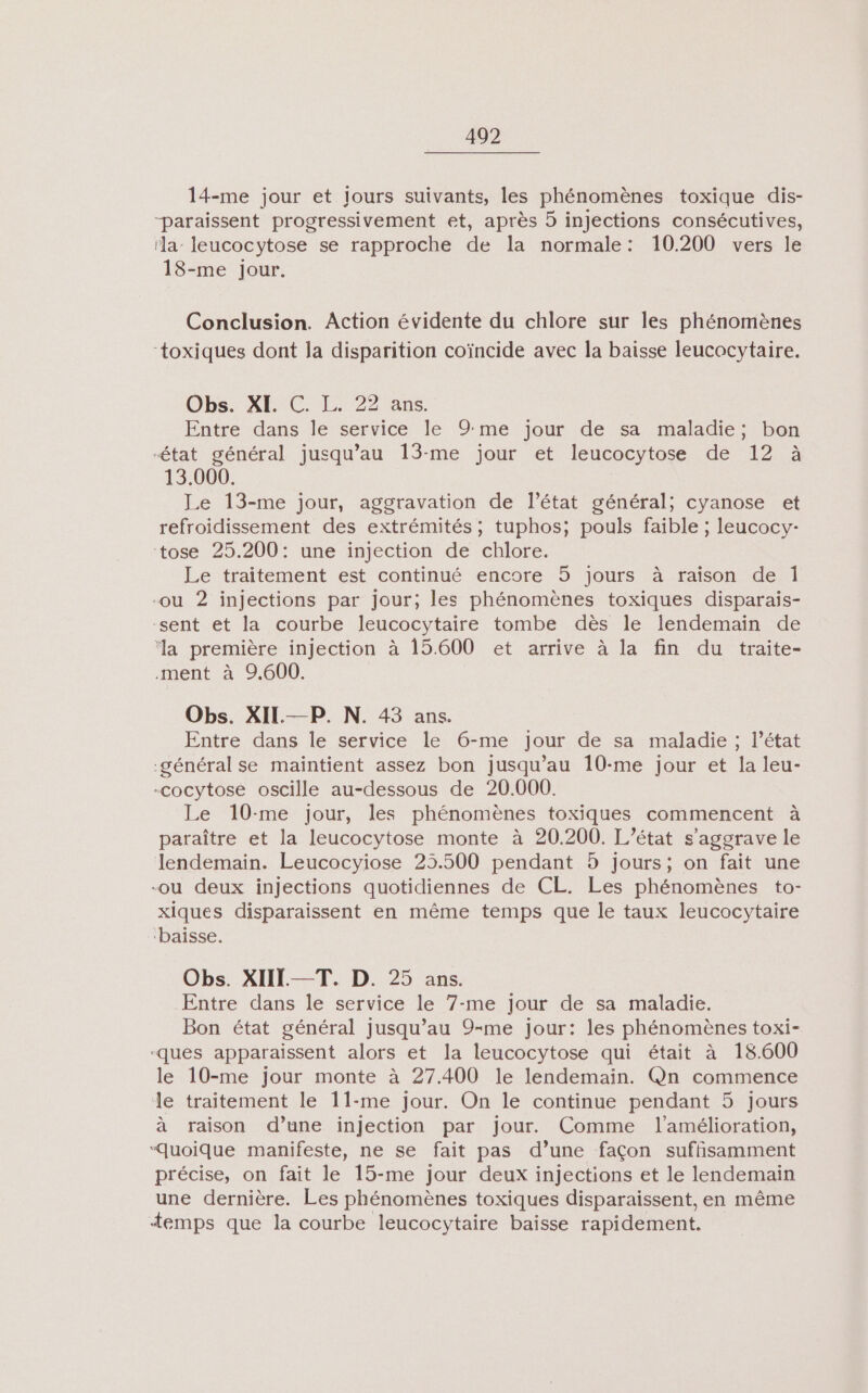 14-me jour et jours suivants, les phénomènes toxique dis- “paraissent progressivement et, après 5 injections consécutives, ‘la- leucocytose se rapproche de la normale: 10.200 vers le 18-me Jour. Conclusion. Action évidente du chlore sur les phénomènes “toxiques dont la disparition coïncide avec la baisse leucocytaire. Obs. XI. C. L. 22 ans. Entre dans le service le 9me jour de sa maladie; bon état général jusqu’au 13-me jour et leucocytose de 12 à 13.000. Le 13-me jour, aggravation de l’état général; cyanose et refroidissement des extrémités ; tuphos; pouls faible ; leucocy- tose 25.200: une injection de chlore. Le traitement est continué encore 5 jours à raïson de lÎ| -ou 2 injections par jour; les phénomènes toxiques disparais- -sent et la courbe leucocytaire tombe dès le lendemain de ‘la première injection à 15.600 et arrive à la fin du traite- .ment à 9.600. Obs. XIL—P. N. 43 ans. Entre dans le service le 6-me jour de sa maladie ; l’état général se maintient assez bon jusqu’au 10-me jour et la leu- -cocytose oscille au-dessous de 20.000. Le 10-me jour, les phénomènes toxiques commencent à paraître et la leucocytose monte à 20.200. L'état s'aggrave le lendemain. Leucocyiose 235.500 pendant 5 jours; on fait une -ou deux injections quotidiennes de CL. Les phénomènes to- xiques disparaissent en même temps que le taux leucocytaire ‘baisse. Obs. XIII-—T. D. 25 ans. Entre dans le service le 7-me jour de sa maladie. Bon état général jusqu’au 9-me jour: les phénomènes toxi- -ques apparaissent alors et la leucocytose qui était à 18.600 le 10-me jour monte à 27.400 le lendemain. Qn commence le traitement le 11-me jour. On le continue pendant 5 jours à raison d’une injection par jour. Comme l'amélioration, “Quoique manifeste, ne se fait pas d’une façon suffisamment précise, on fait le 15-me jour deux injections et le lendemain une dernière. Les phénomènes toxiques disparaissent, en même Æ+emps que la courbe leucocytaire baïsse rapidement.