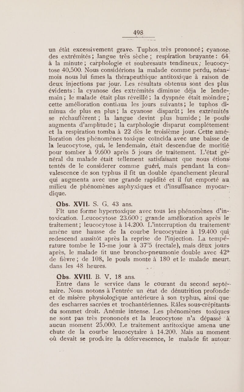 un état excessivement grave. Tuphos. très prononcé; cyanose. des extrémités ; Jangue très sèche ; respiration bruyante: 64. à la minute; carphologie et soubresauts tendineux ; leucocy- tose 40,500. Nous considérions la malade comme perdu, néan- mois nous lui fimes la thérapeuthique antitoxique à raison de. deux injections par jour. Les résultats obtenus sont des plus évidents: la cyanose des extrémités diminue déja le lende-. main ; le malade était plus réveillé; la dyspnée était moindre ; cette a continua les Jours suivants; le tuphos di- minua de plus en plus; la cyanose disparût; les extrémités se réchauffèrent ; la langue devint plus humide; le -pouls: augmenta d'amplitude ; la carphologie disparut complétement et la respiration tomba à 22 dès le troisième jour. Cette amé-- lioration des phénomènes toxique coïncida avec une baisse de la leucocytose, cul le lendemain, était descendue de moritié pour tomber à 9.600 après 5 jours de traitement. L'état gé- néral du malade était tellement satisfaisant que nous étions: tentés de le considerer comme guéri, mais pendant la con: valescence de son typhus il fit un double épanchement pleural qui augmenta avec une grande rapidité et il fut emporté au. milieu de phénomènes Sn RG et d'insuffisance myocar-. dique. Obs. XVILS. G. 43 ans. ; Fît une forme hypertoxique avec tous les Phénomènes d’in- toxication. Leucocytose 23.600 ; grande amélioration après le: traitement ; leucocytose à 14. 200. L’interruption du traitement amène une hausse de la courbe leucocytaire à 19.400 qui redescend aussitôt après la reprise de l'injection. La tempé-- rature tombe le 15-me jour à 375 (rectale), mais deux jours après, le malade fit une broncho-pneumonie double avec 429% de fièvre; de 108, le pouls monte à 180 et le malade meurt. dans les 48 heures. Qbs. XVIIL B. V. 18 ans. Entre dans le service dans Île courant du second septé-- naire. Nous notons à l’entrée un état de dénutrition profonde: et de misère physiologique antérieure à son typhus, ainsi que: des escharres sacrées et trochantériennes. Râles sous-crépitants: du sommet droit. Anémie intense. Les phénomènes toxiques ne sont pas très prononcés et la leucocytose n’a dépassé ‘à aucun momenñt 25.000. Le traitement antitoxiqué amena une: chute de la courbe leucocytaire à 14.200. Maïs au moment où devait se produire la défervescence, le malade fit autour: