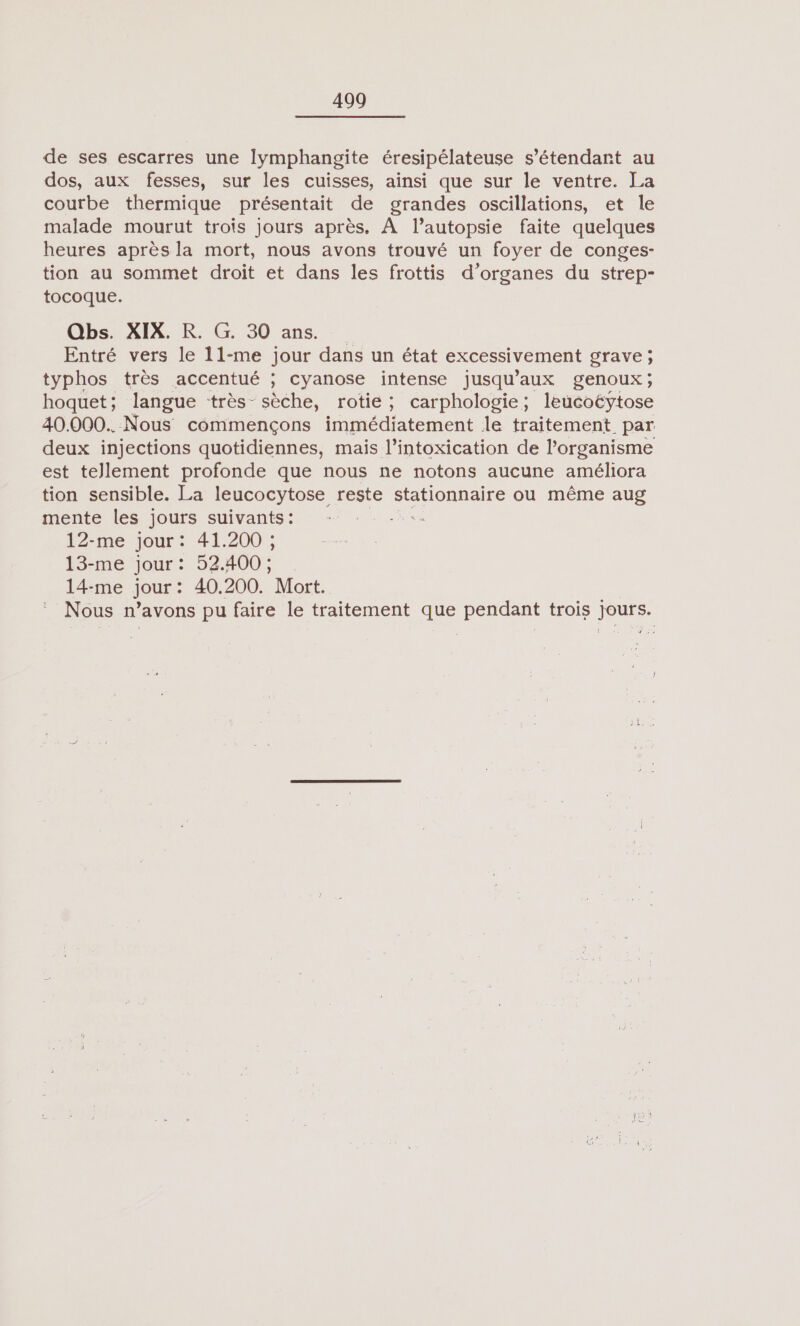 de ses escarres une lymphangite éresipélateuse s'étendant au dos, aux fesses, sur les cuisses, ainsi que sur le ventre. La courbe thermique présentait de grandes oscillations, et le malade mourut trois jours après. À l’autopsie faite quelques heures après la mort, nous avons trouvé un foyer de conges- tion au sommet droit et dans les frottis d'organes du strep- tocoque. Qbs. XIX. R. G. 30 ans. Entré vers le 11-me jour dans un état excessivement grave ; typhos très accentué ; cyanose intense jusqu” aux genoux; hoquet; langue très- sèche, rotie; carphologie; leucoëytose 40.000. Nous commençons immédiatement le traitement. par deux injections quotidiennes, mais l’intoxication de l’organisme est tellement profonde que nous ne notons aucune améliora tion sensible. La leucocytose reste stationnaire ou même aug mente les jours suivants: es 12-me jour: 41.200 ; 13-me jour : 52.400 : 14-me jour: 40.200. Mort. Nous n’avons pu faire le traitement que pendant trois jours.