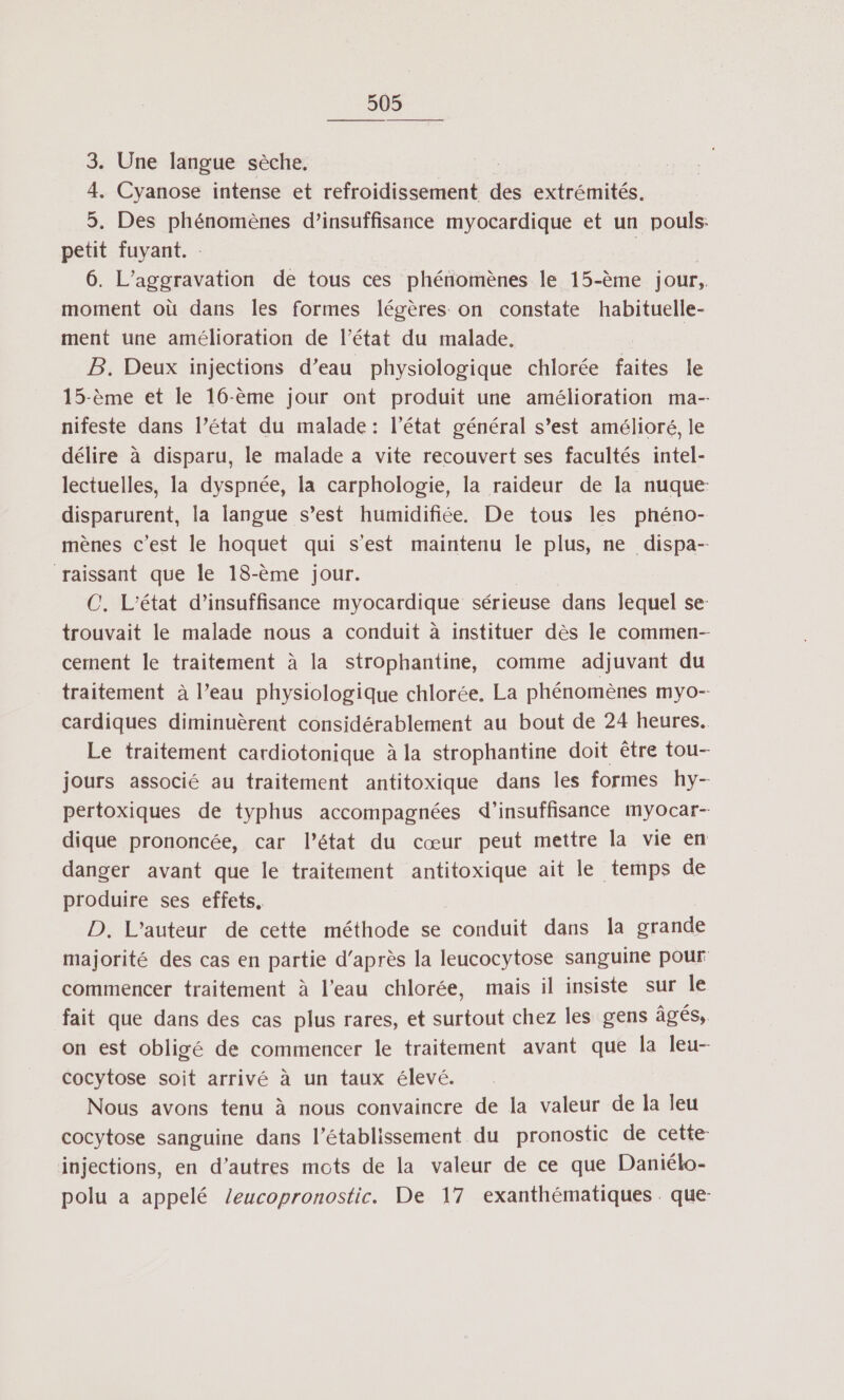 3. Une langue sèche. 4, Cyanose intense et refroidissement des extrémités. 5. Des phénomènes d’insuffisance myocardique et un pouls: petit fuyant. : | 6. L’aggravation de tous ces phénomènes le 15-ème jour, moment où dans les formes légères on constate habituelle- ment une amélioration de l’état du malade. B. Deux injections d’eau physiologique chlorée faites le 15-ème et le 16-ème jour ont produit une amélioration ma- nifeste dans l’état du malade : l’état général s’est amélioré, le délire à disparu, le malade a vite recouvert ses facultés intel- lectuelles, la dyspnée, la carphologie, la raideur de la nuque disparurent, la langue s’est humidifiée. De tous les phéno- mènes c'est le hoquet qui s'est maintenu le plus, ne dispa-- raissant que le 18-ème jour. C. L'état d'insuffisance myocardique sérieuse dans lequel se: trouvait le malade nous a conduit à instituer dès le commen-- cement le traitement à la strophantine, comme adjuvant du traitement à l’eau physiologique chlorée. La phénomènes myo- cardiques diminuèrent considérablement au bout de 24 heures. Le traitement cardiotonique à la strophantine doit être tou- jours associé au traitement antitoxique dans les formes hy- pertoxiques de typhus accompagnées d'insuffisance myocar- dique prononcée, car l’état du cœur peut mettre la vie en danger avant que le traitement antitoxique ait le temps de produire ses effets. D'L’auteur ‘de cette méthode se conduit dans la grande majorité des cas en partie d’après la leucocytose sanguine pour commencer traitement à l'eau chlorée, mais il insiste sur le fait que dans des cas plus rares, et surtout chez les gens âgés, on est obligé de commencer le traitement avant que la leu- cocytose soit arrivé à un taux élevé. Nous avons tenu à nous convaincre de la valeur de la leu cocytose sanguine dans l'établissement du pronostic de cette injections, en d’autres mots de la valeur de ce que Daniélo- polu a appelé /eucopronostic. De 17 exanthématiques . que-