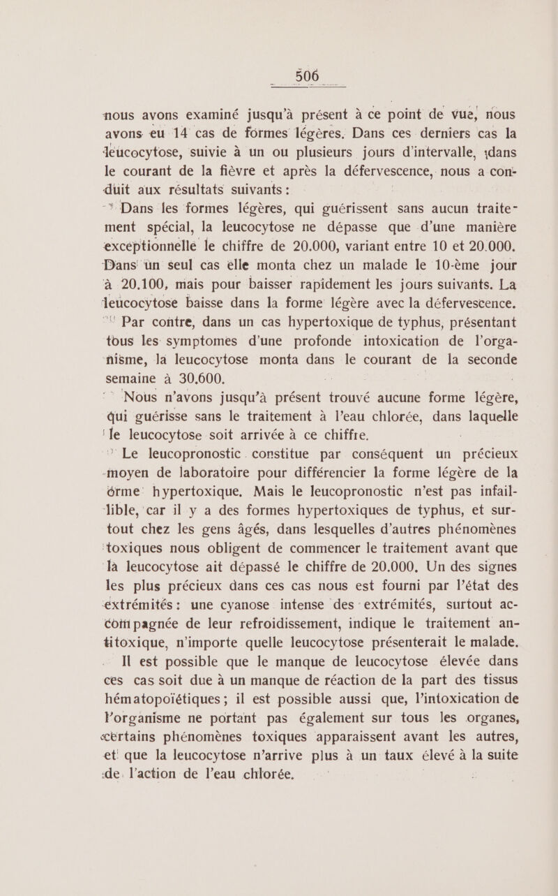 nou nous avons examiné jusqu'à présent à ce point de vue, nous avons eu 14 cas de formes légères. Dans ces derniers cas la deucocytose, suivie à un ou plusieurs jours d'intervalle, 1dans le courant de la fièvre et après la SE GNCSenLe nous à Con- duit aux résultats suivants : | -* Dans {es formes légères, qui guérissent sans aucun traite- ment spécial, la leucocytose ne dépasse que d’une manière excéptionnelle le chiffre de 20.000, variant entre 10 et 20.000. Dans ün seul cas elle monta chez un malade le 10-ème jour à 20.100, mais pour baisser rapidement les jours suivants. La deucocytose baisse dans la forme légère avec la défervescence. °! Par contre, dans un cas hypertoxique de typhus, présentant tous les symptomes d’une profonde intoxication de l’orga- ñisme, la leucocytose monta dans le courant de la seconde semaine à 30.600. Nous n'avons jusqu’à présent trouvé aucune forme légère, qui guérisse sans le traitement à l’eau chlorée, dans laquelle ‘le leucocytose soit arrivée à ce chiffre. * Le leucopronostic. constitue par conséquent un précieux -moyen de laboratoire pour différencier la forme légère de la érme: hypertoxique, Mais le leucopronostic n’est pas infail- Jible, car il y a des formes hypertoxiques de typhus, et sur- tout chez les gens âgés, dans lesquelles d’autres phénomènes ‘toxiques nous obligent de commencer le traitement avant que Jà leucocytose ait dépassé le chiffre de 20.000. Un des signes les plus précieux dans ces cas nous est fourni par l’état des extrémités: une cyanose intense des extrémités, surtout ac- Coifi pagnée de leur refroidissement, indique le traitement an- titoxique, n'importe quelle leucocytose présenterait le malade. Il est possible que le manque de leucocytose élevée dans ces cas soit due à un manque de réaction de la part des tissus hématopoïétiques ; il est possible aussi que, lintoxication de lorganisme ne portant pas également sur tous les organes, «certains phénomènes toxiques apparaissent avant les autres, et que la leucocytose n'arrive plus à un taux élevé à à la suite de. l’action de l’eau chlorée.