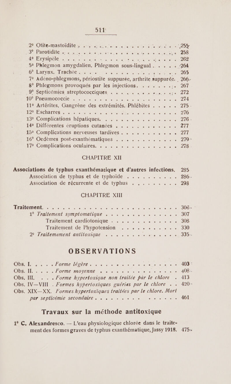 sit 29 Olite-mastoidite unes ei 0 ee TURN RUES 2557 POUR NU iii aus MARNE, PR Nos LUE EySIDe le PER LU Ro en NET 59 Phlegmon amygdalien. Phlegmon sous-lingual . . 5 31 /204 6” Larynx. Trachée 7: CR ME M A UE 265 79 Adéno-phlegmons, sie suppurée, arthrite suppurée. . 206- 8° Phlegmons provoqués par les injections. . « . . . . 207 “9° Septicémies streptococciques . à + 1. anse «1. cle) 272 10” Preumococeie 5-0... RE AE M D NN DEEE 274 119 Artérites. Gangrène des extrémités. Phlébites . . . . . 275. RME SCRATES LS LS NS din Nes FER Es JANET 276 1 Complications hépatiques METTRE Re 276 14° Différentes éruptions cutanées . . . . . . . Dre eme 2 TT 15° Complications nerveuses tardives . . . . . . . . . HAUT 16% Oedèmes post-exanthématiques :.,,1. 4... . 4002 279 * I Complhcations-oculaires, 200, nue 278 CHAPITRE XII Associations de typhus exanthématique et d’autres infections. Association de typhus et de typhoide . . . . . . . . . . Association de récurrente et de typhus «+ 5. 2... . | CHAPITRE XIII ÉAEMeRUR R e RRNU See on dan LÉGAL eMENL SYMPIOMAAGUE MENT SR UE ne UNS Traitement cardiotonique . . . . . . . CL Fe rtrie lraitement de Fhypotension . .0 .... . 5e, 20 Traitemement antitoxique . +. . . . . . enhe 4 CS OBSERVATIONS Obs. . . lorme léger, se. Se Es RS RE DES. 1. OPME MOVENIIEN à à = 05 ets DR Net Te da Obs. IT. . . . Forme hypertoxique non traitée par le chlore . Obs. IV—VIIT . Formés hypertoxiques guéries par le chlore + . Obs. XIX—XX. Formes hypertoxiques traitées par le chlore. Mort Pur SepLlicénuneé Seconde, LU MN et Ne Travaux sur la méthode antitoxique 1° C. Alexandresco. — L’eau physiologique chlorée dans le traite- ment des formes graves de typhus exanthématique, Jassy 1918. 408 : 413 420 475»