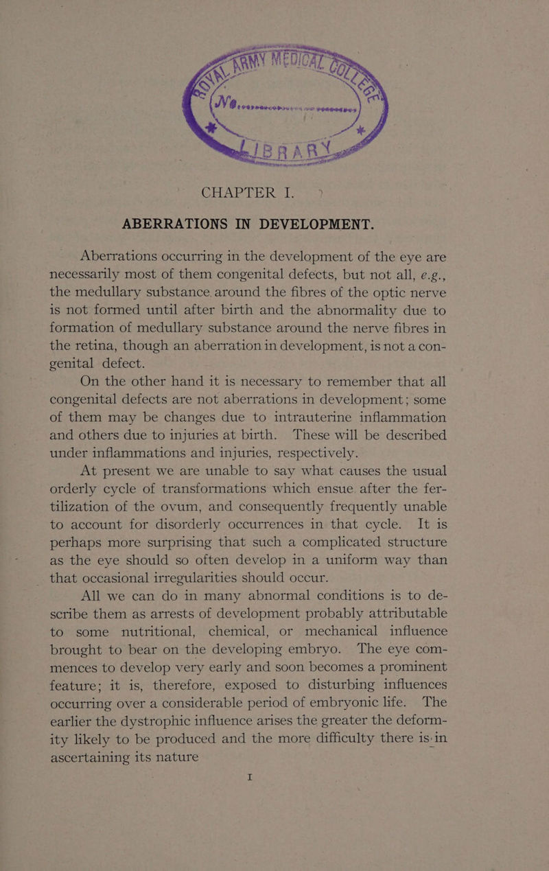 CHAPTER [74 ABERRATIONS IN DEVELOPMENT. Aberrations occurring in the development of the eye are necessarily most of them congenital defects, but not all, e.g., the medullary substance. around the fibres of the optic nerve is not formed until after birth and the abnormality due to formation of medullary substance around the nerve fibres in the retina, though an aberration in development, is not a con- genital defect. On the other hand it is necessary to remember that all congenital defects are not aberrations in development; some of them may be changes due to intrauterine inflammation and others due to injuries at birth. These will be described under inflammations and injuries, respectively. At present we are unable to say what causes the usual orderly cycle of transformations which ensue after the fer- tilization of the ovum, and consequently frequently unable to account for disorderly occurrences in that cycle. It is perhaps more surprising that such a complicated structure as the eye should so often develop in a uniform way than _ that occasional irregularities should occur. All we can do in many abnormal conditions is to de- scribe them as arrests of development probably attributable to some nutritional, chemical, or mechanical influence brought to bear on the developing embryo. The eye com- mences to develop very early and soon becomes a prominent feature; it is, therefore, exposed to disturbing influences occurring over a considerable period of embryonic lite. The earlier the dystrophic influence arises the greater the deform- ity likely to be produced and the more difficulty there is in ascertaining its nature