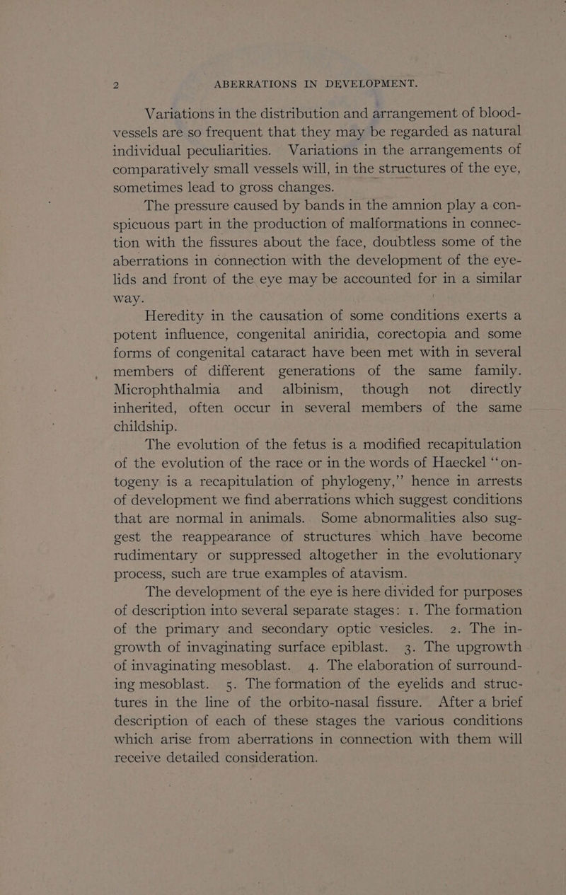 Variations in the distribution and arrangement of blood- vessels are so frequent that they may be regarded as natural individual peculiarities. Variations in the arrangements of comparatively small vessels will, in the structures of the eye, sometimes lead to gross changes. The pressure caused by bands in the amnion play a con- spicuous part in the production of malformations in connec- tion with the fissures about the face, doubtless some of the aberrations in connection with the development of the eye- lids and front of the eye may be accounted for in a similar way. Heredity in the causation of some conditions exerts a potent influence, congenital aniridia, corectopia and some forms of congenital cataract have been met with in several members of different generations of the same family. Microphthalmia and albinism, though not directly inherited, often occur in several members of the same childship. The evolution of the fetus is a modified recapitulation of the evolution of the race or in the words of Haeckel “‘ on- togeny is a recapitulation of phylogeny,’ hence in arrests of development we find aberrations which suggest conditions that are normal in animals.. Some abnormalities also sug- gest the reappearance of structures which have become rudimentary or suppressed altogether in the evolutionary process, such are true examples of atavism. The development of the eye is here divided for purposes of description into several separate stages: 1. The formation of the primary and secondary optic vesicles. 2. The in- growth of invaginating surface epiblast. 3. The upgrowth of invaginating mesoblast. 4. The elaboration of surround- ing mesoblast. 5. The formation of the eyelids and struc- tures in the line of the orbito-nasal fissure. After a brief description of each of these stages the various conditions which arise from aberrations in connection with them will receive detailed consideration.