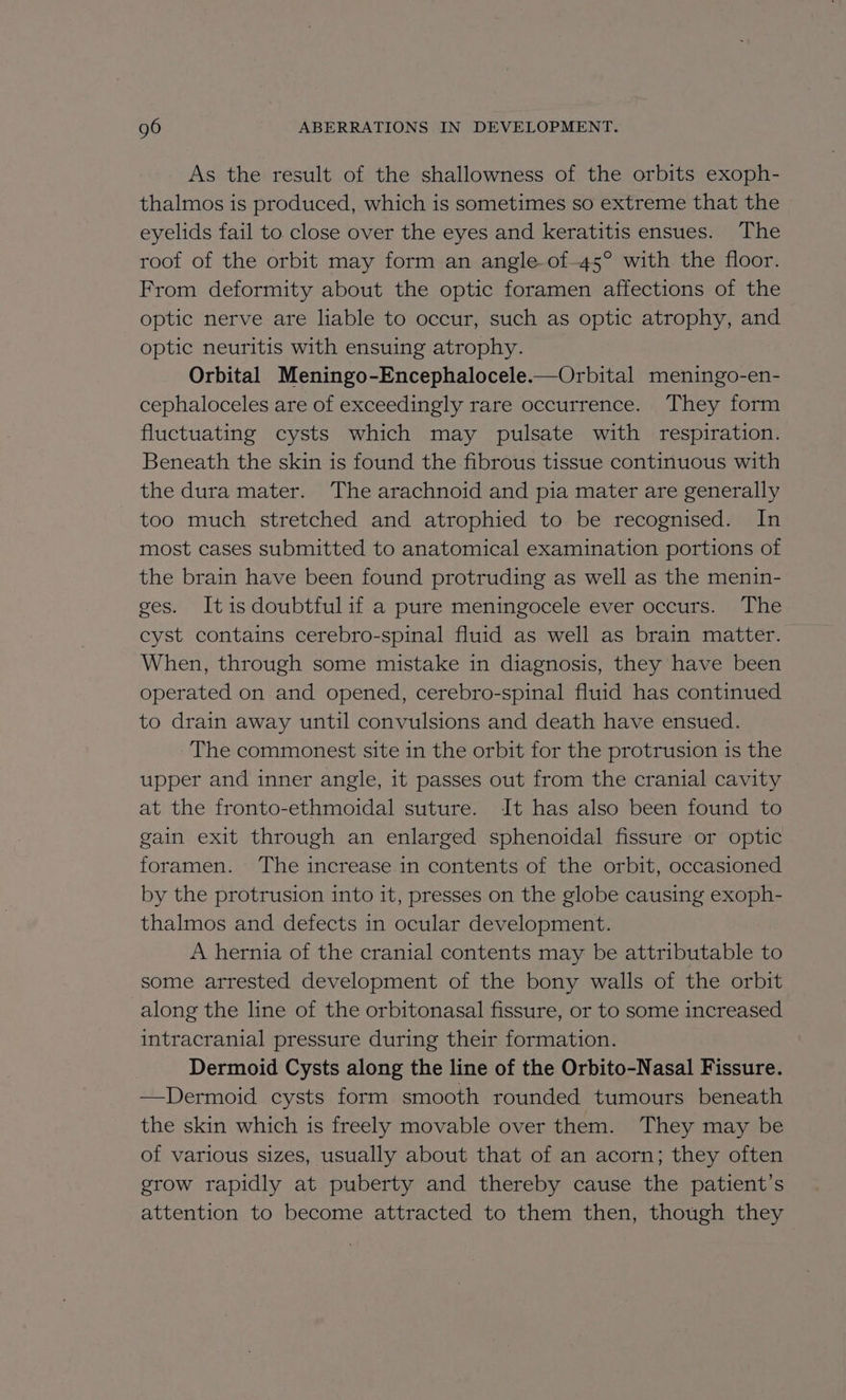 As the result of the shallowness of the orbits exoph- thalmos is produced, which is sometimes so extreme that the eyelids fail to close over the eyes and keratitis ensues. The roof of the orbit may form an angle of-45° with the floor. From deformity about the optic foramen affections of the optic nerve are liable to occur, such as optic atrophy, and optic neuritis with ensuing atrophy. Orbital Meningo-Encephalocele.—Orbital meningo-en- cephaloceles are of exceedingly rare occurrence. They form fluctuating cysts which may pulsate with respiration. Beneath the skin is found the fibrous tissue continuous with the dura mater. The arachnoid and pia mater are generally too much stretched and atrophied to be recognised. In most cases submitted to anatomical examination portions of the brain have been found protruding as well as the menin- ges. Itisdoubtfulif a pure meningocele ever occurs. The cyst contains cerebro-spinal fluid as well as brain matter. When, through some mistake in diagnosis, they have been operated on and opened, cerebro-spinal fluid has continued to drain away until convulsions and death have ensued. The commonest site in the orbit for the protrusion is the upper and inner angle, it passes out from the cranial cavity at the fronto-ethmoidal suture. It has also been found to gain exit through an enlarged sphenoidal fissure or optic foramen. The increase in contents of the orbit, occasioned by the protrusion into it, presses on the globe causing exoph- thalmos and defects in ocular development. A hernia of the cranial contents may be attributable to some arrested development of the bony walls of the orbit along the line of the orbitonasal fissure, or to some increased intracranial pressure during their formation. Dermoid Cysts along the line of the Orbito-Nasal Fissure. —Dermoid cysts form smooth rounded tumours beneath the skin which is freely movable over them. They may be of various sizes, usually about that of an acorn; they often grow rapidly at puberty and thereby cause the patient’s attention to become attracted to them then, though they
