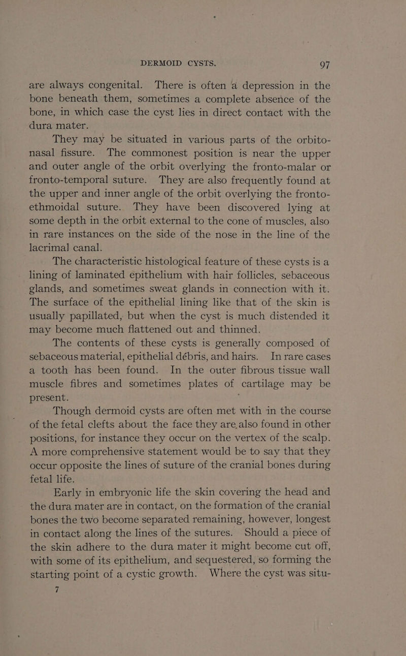 DERMOID CYSTS. Q7 are always congenital. There is often a depression in the bone beneath them, sometimes a complete absence of the bone, 1n which case the cyst lies in direct contact with the dura mater. They may be situated in various parts of the orbito- nasal fissure. The commonest position is near the upper and outer angle of the orbit overlying the fronto-malar or fronto-temporal suture. They are also frequently found at the upper and inner angle of the orbit overlying the fronto- ethmoidal suture. They have been discovered lying at some depth in the orbit external to the cone of muscles, also in rare instances on the side of the nose in the line of the lacrimal canal. The characteristic histological feature of these cysts is a lining of laminated epithelium with hair follicles, sebaceous glands, and sometimes sweat glands in connection with it. The surface of the epithelial lining like that of the skin is usually papillated, but when the cyst is much distended it may become much flattened out and thinned. The contents of these cysts is generally composed of sebaceous material, epithelial débris, and hairs. In rare cases a tooth has been found. In the outer fibrous tissue wall muscle fibres and sometimes plates of cartilage may be present. Though dermoid cysts are often met with in the course of the fetal clefts about the face they are.also found in other positions, for instance they occur on the vertex of the scalp. A more comprehensive statement would be to say that they occur opposite the lines of suture of the cranial bones during fetal life. Early in embryonic life the skin covering the head and the dura mater are in contact, on the formation of the cranial bones the two become separated remaining, however, longest in contact along the lines of the sutures. Should a piece of the skin adhere to the dura mater it might become cut off, with some of its epithelium, and sequestered, so forming the starting point of a cystic growth. Where the cyst was situ-