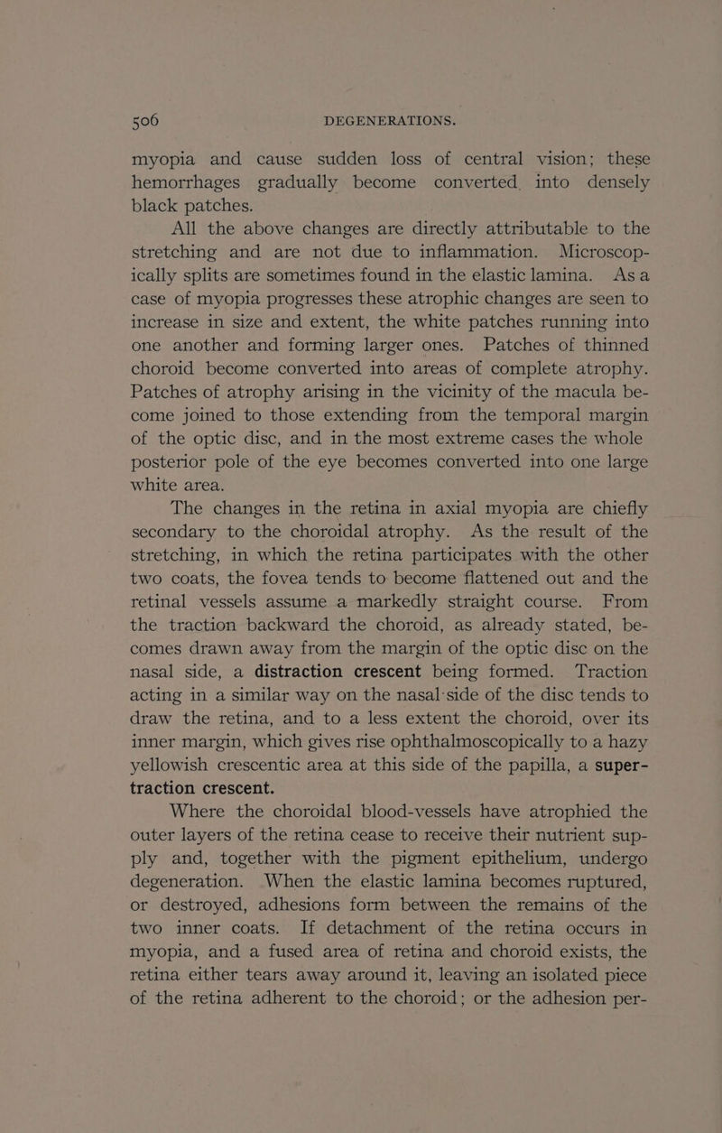 myopia and cause sudden loss of central vision; these hemorrhages gradually become converted, into densely black patches. All the above changes are directly attributable to the stretching and are not due to inflammation. Microscop- ically splits are sometimes found in the elastic lamina. Asa case of myopia progresses these atrophic changes are seen to increase 1n size and extent, the white patches running into one another and forming larger ones. Patches of thinned choroid become converted into areas of complete atrophy. Patches of atrophy arising in the vicinity of the macula be- come joined to those extending from the temporal margin of the optic disc, and in the most extreme cases the whole posterior pole of the eye becomes converted into one large white area. The changes in the retina in axial myopia are chiefly secondary to the choroidal atrophy. As the result of the stretching, in which the retina participates with the other two coats, the fovea tends to become flattened out and the retinal vessels assume a markedly straight course. From the traction backward the choroid, as already stated, be- comes drawn away from the margin of the optic disc on the nasal side, a distraction crescent being formed. Traction acting in a similar way on the nasal:side of the disc tends to draw the retina, and to a less extent the choroid, over its inner margin, which gives rise ophthalmoscopically to a hazy yellowish crescentic area at this side of the papilla, a super- traction crescent. Where the choroidal blood-vessels have atrophied the outer layers of the retina cease to receive their nutrient sup- ply and, together with the pigment epithelium, undergo degeneration. When the elastic lamina becomes ruptured, or destroyed, adhesions form between the remains of the two inner coats. If detachment of the retina occurs in myopia, and a fused area of retina and choroid exists, the retina either tears away around it, leaving an isolated piece of the retina adherent to the choroid; or the adhesion per-