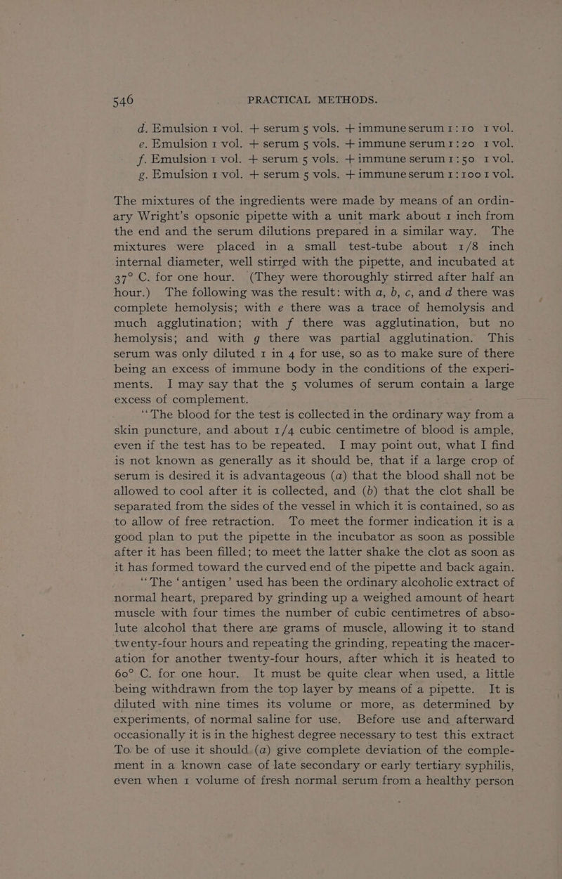 d. Emulsion 1 vol. + serum 5 vols. +immuneserum1:1o 1 vol. e. Emulsion 1 vol. + serum 5 vols. + immune serum1:20 1 vol. f. Emulsion 1 vol. + serum 5 vols. +immuneserum1:50 1 vol. g. Emulsion 1 vol. + serum 5 vols. + immuneserum 1: 1001 vol. The mixtures of the ingredients were made by means of an ordin- ary Wright’s opsonic pipette with a unit mark about 1 inch from the end and the serum dilutions prepared in a similar way. The mixtures were placed in a small test-tube about 1/8 inch internal diameter, well stirred with the pipette, and incubated at 37° C. for one hour. (They were thoroughly stirred after half an hour.) The following was the result: with a, b, c, and d there was complete hemolysis; with e there was a trace of hemolysis and much agglutination; with f there was agglutination, but no hemolysis; and with g there was partial agglutination. This serum was only diluted 1 in 4 for use, so as to make sure of there being an excess of immune body in the conditions of the experi- ments. IJ may say that the 5 volumes of serum contain a large excess of complement. ‘The blood for the test is collected in the ordinary way from a skin puncture, and about 1/4 cubic centimetre of blood is ample, even if the test has to be repeated. I may point out, what I find is not known as generally as it should be, that if a large crop of serum is desired it is advantageous (a) that the blood shall not be allowed to cool after it is collected, and (b) that the clot shall be separated from the sides of the vessel in which it is contained, so as to allow of free retraction. To meet the former indication it is a good plan to put the pipette in the incubator as soon as possible after it has been filled; to meet the latter shake the clot as soon as it has formed toward the curved end of the pipette and back again. ‘The ‘antigen’ used has been the ordinary alcoholic extract of normal heart, prepared by grinding up a weighed amount of heart muscle with four times the number of cubic centimetres of abso- lute alcohol that there are grams of muscle, allowing it to stand twenty-four hours and repeating the grinding, repeating the macer- ation for another twenty-four hours, after which it is heated to 60° C. for one hour. It must be quite clear when used, a little being withdrawn from the top layer by means of a pipette. It is diluted with nine times its volume or more, as determined by experiments, of normal saline for use. Before use and afterward occasionally it is in the highest degree necessary to test this extract To. be of use it should (a) give complete deviation of the comple- ment in a known case of late secondary or early tertiary syphilis, even when 1 volume of fresh normal serum from a healthy person