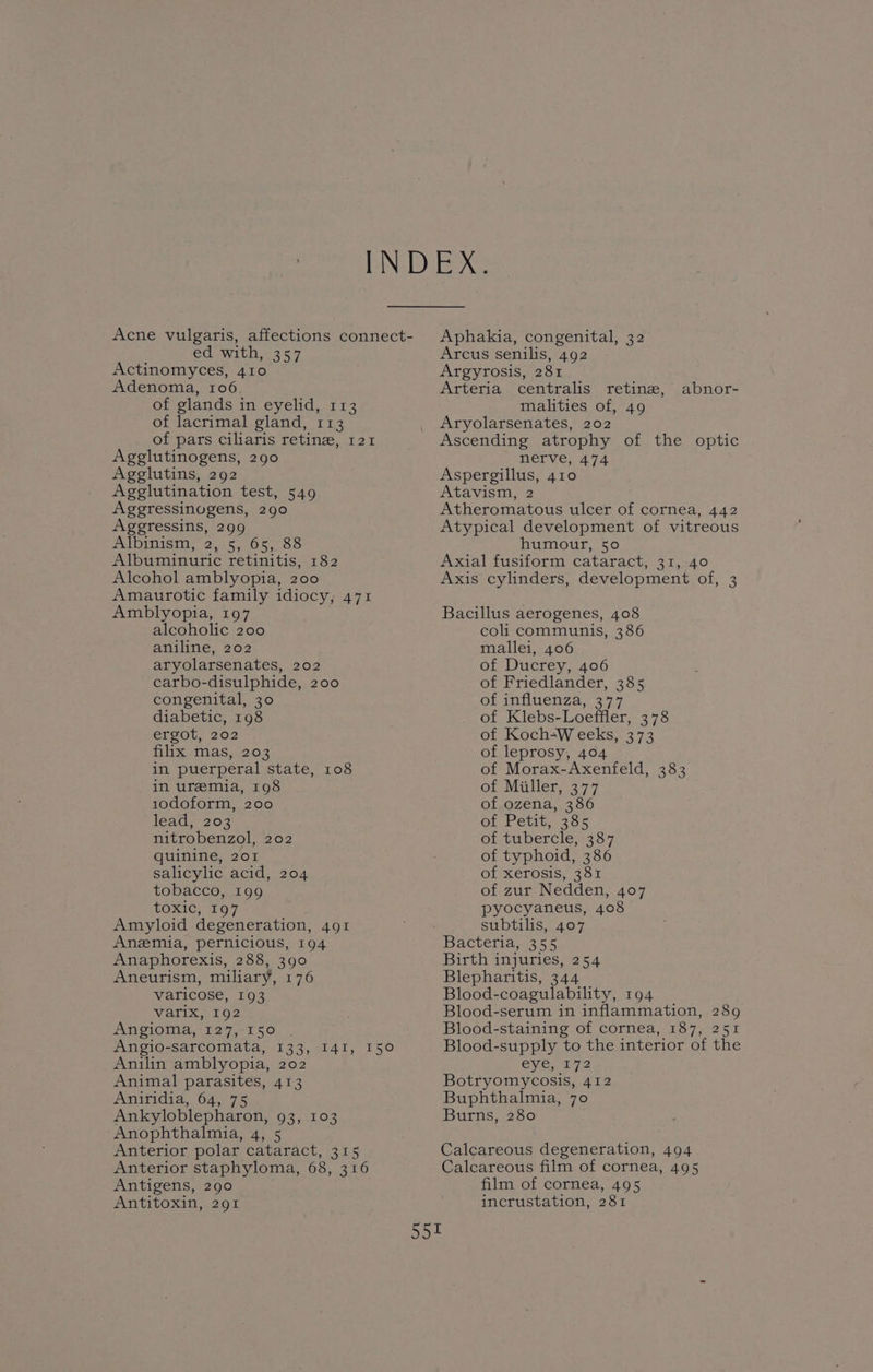 Acne vulgaris, affections connect- ed with, 357 Actinomyces, 410 Adenoma, 106. of glands in eyelid, 113 of lacrimal gland, 113 of pars ciliaris retina, 121 Agglutinogens, 290 Agglutins, 292 Agglutination test, 549 Aggressinugens, 290 Agegressins, 299 Albinism 25. 65,35 Albuminuric retinitis, 182 Alcohol amblyopia, 200 Amaurotic family idiocy, 471 Amblyopia, 197 alcoholic 200 aniline, 202 aryolarsenates, 202 carbo-disulphide, 200 congenital, 30 diabetic, 198 ergot, 202 flix mas 2202 in puerperal state, 108 in uremia, 198 10doform, 200 leat, 203 nitrobenzol, 202 quinine, 201 salicylic acid, 204 tobacco, 199 toxic, 197 Amyloid degeneration, 491 Anzmia, pernicious, 194 Anaphorexis, 288, 390 Aneurism, miliary, 176 varicose, 193 varix, 192 Angioma, 127, 150 Angio-sarcomata, 133, I4I, 150 Anilin amblyopia, 202 Animal parasites, 413 Aniridia, 64, 75 Ankyloblepharon, 93, 103 Anophthalmia, 4, 5 Anterior polar cataract, 315 Anterior staphyloma, 68, 316 Antigens, 290 Antitoxin, 291 Aphakia, congenital, 32 Arcus senilis, 492 Argyrosis, 281 Arteria centralis retine, malities of, 49 Aryolarsenates, 202 Ascending atrophy of the optic nerve, 474 Aspergillus, 410 Atavism, 2 Atheromatous ulcer of cornea, 442 Atypical development of vitreous humour, 50 Axial fusiform cataract, 31, 40 Axis cylinders, development of, 3 abnor- Bacillus aerogenes, 408 coli communis, 386 mallei, 406 of Ducrey, 406 of Friedlander, 385 of influenza, 37.7 of Klebs-Loeffler, 378 of Koch-W eeks, 373 of leprosy, 404 of Morax-Axenfeld, 383 of Miller, 377 of ozena, 386 of Petit, 385 of tubercle, 387 of typhoid, 386 of xerosis, 381 of zur Nedden, 407 pyocyaneus, 408 subtilis, 407 Birth injuries, 254 Blepharitis, 344 Blood-coagulability, 194 Blood-serum in inflammation, 289 Blood-staining of cornea, 187, 251 Blood-supply to the interior of the Gye ny 2 Botryomycosis, 412 Buphthalmia, 70 Burns, 280 Calcareous degeneration, 494 Calcareous film of cornea, 495 film of cornea, 495 incrustation, 281