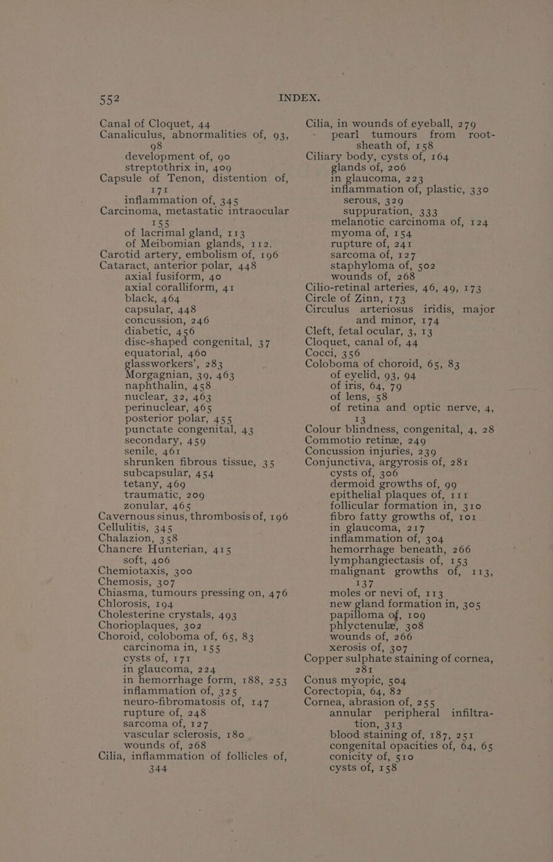 5o4 Canal of Cloquet, 44 Canaliculus, abnormalities of, 93, 98 development of, go streptothrix in, 409 Capsule of Tenon, distention of, L741 inflammation of, 345 Carcinoma, metastatic intraocular 155 of lacrimal gland, 113 of Meibomian glands, 112. Carotid artery, embolism of, 196 Cataract, anterior polar, 448 axial fusiform, 40 axial coralliform, 41 black, 464 capsular, 448 concussion, 246 diabetic, 456 disc-shaped congenital, 37 equatorial, 460 glassworkers’, 283 Morgagnian, 39, 463 naphthalin, 458 nitclear, (32; 4.63 perinuclear, 465 posterior polar, 455 punctate congenital, 43 secondary, 459 senile, 461 shrunken fibrous tissue, 35 subcapsular, 454 tetany, 469 traumatic, 209 zonular, 465 Cavernous sinus, thrombosis of, 196 Cellulitis, 345 Chalazion, 358 Chancre Hunterian, 415 soft, 406 Chemiotaxis, 300 Chemosis, 307 Chiasma, tumours pressing on, 476 Chlorosis, 194 Cholesterine crystals, 493 Chorioplaques, 302 Choroid, coloboma of, 65, 83 carcinoma in, 155 cysts of, 171 in glaucoma, 224. in hemorrhage form, 188, 253 inflammation of, 325 neuro-fibromatosis of, 147 rupture of, 248 sarcoma of, 127 vascular sclerosis, 180 wounds of, 268 Cilia, inflammation of follicles of, 344 Cilia, in wounds of eyeball, 279 pearl tumours from_ root- sheath of, 158 Ciliary body, cysts of, 164 glands of, 206 in glaucoma, 223 inflammation of, plastic, 330 Serous, 329 Suppuration, 333 melanotic carcinoma of, 124 myoma of, 154 rupture of, 241 sarcoma of, 127 staphyloma of, 502 wounds of, 268 Cilio-retinal arteries, 46, 49, 173 Circle of Zinn, 173 Circulus arteriosus iridis, major and minor, 174 ~ Cleft; fetal ocular .4; 14 Cloquet, canal of, 44 Cocci, 356 Coloboma of choroid, 65, 83 of eyelid, 93, 94 of iris, 64, 79 of lens, 58 of retina and optic nerve, 4, 13 Colour blindness, congenital, 4, 28 Commotio retinz, 249 Concussion injuries, 239 Conjunctiva, argyrosis of, 281 cysts of, 306 dermoid growths of, 99 epithelial plaques of, 111 follicular formation in, 310 fibro fatty growths of, ror in glaucoma, 217 inflammation of, 304 hemorrhage beneath, 266 lymphangiectasis of, 153 malignant growths of, 113, 137 moles or nevi of, 113 new gland formation in, 305 papilloma of, 109 phlyctenule, 308 wounds of, 266 xerosis of, 307 Copper sulphate staining of cornea, 281 Conus myopic, 504 Corectopia, 64, 82 Cornea, abrasion of, 255 annular peripheral tion, 343 blood staining of, 187, 251 congenital opacities of, 64, 65 conicity of, 510 cysts of, 158 infiltra-