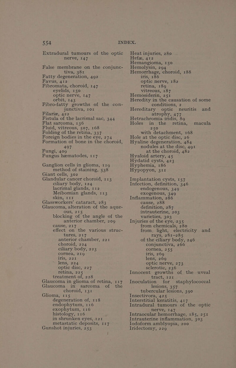 Extradural tumours of the optic nerve, 147 False membrane on the conjunc- tiva, 381 Fatty degeneration, 492 Favus, 412 Fibromata, choroid, 147 eyelids, 150 optic nerve, 147 orbit, 143 Fibro-fatty growths of the con- junctiva, ror Filariz, 422 Fistula of the lacrimal sac, 344 Flat sarcoma, 136 Fluid, vitreous, 507, 168 Folding of the retina, 337 Foreign bodies in the eye, 274 Formation of bone in the choroid, ey, Fungi, 409 Fungus hematodes, 117 Ganglion cells in glioma, 119 method of staining, 538 Giant cells, 302 Glandular cancer choroid, 113 ciliary body, 124 lacrimal glands, 112 Meibomian glands, 113 skin, I11 Glassworkers’ cataract, 283 Glaucoma, alteration of the aque- Ous, 215 blocking of the angle of the anterior chamber, 209 cause, 217 effect on the various struc- tures, 217 anterior chamber, 221 choroid, 224 ciliary body, 223 cornea, 219 1T1S, 221 lens, 224 optic disc, 7227 retina, 225 treatment of, 228 Glaucoma in glioma of retina, 117 Glaucoma in sarcoma of the choroid, 131 Glioma, 115 degeneration of, 118 endophytum, 116 exophytum, 116 histology, 116 in shrunken eyes, 121 metastatic deposits, 117 Gunshot injuries, 253 Heat injuries, 280 Hefe, 412 Hemangioma, 150 Hemolysin, 294 Hemorrhage, choroid, 188 iris, 186 optic nerve, 182 retina, 189 vitreous, 187 Hemosiderin, 251 Heredity in the causation of some conditions, 2 Hereditary optic neuritis and atrophy, 477 Hetrachromia iridis, 89 Holes in the retina, macula 250 with detachment, 168 Hole at the optic disc, 26 Hyaline degeneration, 484 nodules at the disc, 491 at the choroid, 482 Hyaloid artery, 45 Hydatid cysts, 423 Hyphemia, 186 Hypopyon, 311 Implantation cysts, 157 Infection, definition, 346 endogenous, 349 exogenous, 349 Inflammation, 286 cause, 288 definition, 287 intrauterine, 203 varieties, 303 Injuries of the eye, 235 from chemicals, 280 from. light, electricity and TAYS, oie os of the ciliary body, 246 conjunctiva, 266 cornea, 255 iris, 269 lens, 269 optic nerve; 273 sclerotic, 236 Innocent growths of the uveal LTACt oues Inoculation for staphylococcal lesions, 357 tubercular lesions, 390 Insectivora, 425 Interstitial keratitis, 417 Intradural tumours of the optic nervep-147 Intraocular hemorrhage, 185, 251 Intrauterine inflammation, 303 Iodoform amblyopia, 200 Iridectomy, 229